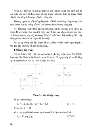 38
Ngoài nối đất bảo vệ, còn có loại nối đất với mục đích xác định chế độ
làm việc của thiết bị điện như: nối đất trung tính máy biến áp (máy phát),
nối đất bảo vệ quá điện áp, nối đất chống sét...
Thường người ta nối những bộ phận nối đất có những công dụng khác
nhau thành một hệ thống nối đất (trừ những thu lôi đứng riêng rẽ).
Nối đất riêng rẽ cho thiết bị điện là không hợp lý và nguy hiểm vì khi có
chạm đất ở 2 điểm, tạo nên thế hiệu nguy hiểm trên phần nối đất của thiết
bị. Trong trường hợp này có dòng điện bé xuất hiện. Trị số dòng điện này
không đủ để cho bảo vệ chạm đất làm việc.
Khi có hệ thống nối đất, chạm đất ở 2 điểm sẽ biến thành ngắn mạch 2
pha đưa đến tự động cắt chỗ bị hư hỏng.
2. Nối đất tập trung
Giả sử thiết bị điện nối vào mạch điện 1 pha hay một chiều. Vỏ thiết bị
được nối đất. Thiết bị bị điện rò ra vỏ. Ta có sơ đồ nguyên lý và sơ đồ đẳng
trị khi người chạm vào vỏ thiết bị điện như sau:
Hình 4.1. Nối đất tập trung
Từ đó ta tính được:
Ing = U.g2.gng/(g1 + g2 + gng + gđ) (CT 4.1)
Trong đó: g = 1/R
Vì g1, g2, gng rất nhỏ so với gđ nên có thể bỏ qua ở mẫu số và:
Ing = U.g2.gng/ gđ (CT 4.2)
1
22
1
G2
G1
G1
Gđ Gng G1
G2
Gng
1 2
Gđ
u
 