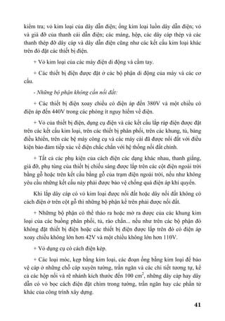 41
kiểm tra; vỏ kim loại của dây dẫn điện; ống kim loại luồn dây dẫn điện; vỏ
và giá đỡ của thanh cái dẫn điện; các máng, hộp, các dây cáp thép và các
thanh thép đỡ dây cáp và dây dẫn điện cũng như các kết cấu kim loại khác
trên đó đặt các thiết bị điện.
+ Vỏ kim loại của các máy điện di động và cầm tay.
+ Các thiết bị điện được đặt ở các bộ phận di động của máy và các cơ
cấu.
- Những bộ phận không cần nối đất:
+ Các thiết bị điện xoay chiều có điện áp đến 380V và một chiều có
điện áp đến 440V trong các phòng ít nguy hiểm về điện.
+ Vỏ của thiết bị điện, dụng cụ điện và các kết cấu lắp ráp điện được đặt
trên các kết cấu kim loại, trên các thiết bị phân phối, trên các khung, tủ, bảng
điều khiển, trên các bệ máy công cụ và các máy cái đã được nối đất với điều
kiện bảo đảm tiếp xúc về điện chắc chắn với hệ thống nối đất chính.
+ Tất cả các phụ kiện của cách điện các dạng khác nhau, thanh giằng,
giá đỡ, phụ tùng của thiết bị chiếu sáng được lắp trên các cột điện ngoài trời
bằng gỗ hoặc trên kết cấu bằng gỗ của trạm điện ngoài trời, nếu như không
yêu cầu những kết cấu này phải được bảo vệ chống quá điện áp khí quyển.
Khi lắp dây cáp có vỏ kim loại được nối đất hoặc dây nối đất không có
cách điện ở trên cột gỗ thì những bộ phận kể trên phải được nối đất.
+ Nhữmg bộ phận có thể tháo ra hoặc mở ra được của các khung kim
loại của các buồng phân phối, tủ, rào chắn... nếu như trên các bộ phận đó
không đặt thiết bị điện hoặc các thiết bị điện được lắp trên đó có điện áp
xoay chiều không lớn hơn 42V và một chiều không lớn hơn 110V.
+ Vỏ dụng cụ có cách điện kép.
+ Các loại móc, kẹp bằng kim loại, các đoạn ống bằng kim loại để bảo
vệ cáp ở những chỗ cáp xuyên tường, trần ngăn và các chi tiết tương tự, kể
cả các hộp nối và rẽ nhánh kích thước đến 100 cm2
, những dây cáp hay dây
dẫn có vỏ bọc cách điện đặt chìm trong tường, trần ngăn hay các phần tử
khác của công trình xây dựng.
 