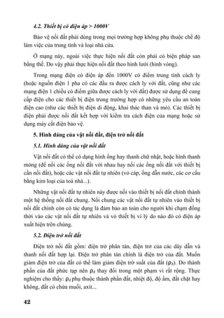 42
4.2. Thiết bị có điện áp > 1000V
Bảo vệ nối đất phải dùng trong mọi trường hợp không phụ thuộc chế độ
làm việc của trung tính và loại nhà cửa.
Ở mạng này, ngoài việc thực hiện nối đất còn phải có biện pháp san
bằng thế. Do vậy phải thực hiện nối đất theo hình lưới (hình vòng).
Trong mạng điện có điện áp đến 1000V có điểm trung tính cách ly
(hoặc nguồn điện 1 pha có các đầu ra được cách ly với đất, cũng như các
mạng điện 1 chiều có điểm giữa được cách ly với đất) được sử dụng để cung
cấp điện cho các thiết bị điện trong trường hợp có những yêu cầu an toàn
điện cao (như các thiết bị điện di động, khai thác than và mỏ). Các thiết bị
điện phải được nối đất kết hợp với kiểm tra cách điện của mạng hoặc sử
dụng máy cắt điện bảo vệ.
5. Hình dáng của vật nối đất, điện trở nối đất
5.1. Hình dáng của vật nối đất
Vật nối đất có thể có dạng hình ống hay thanh chữ nhật, hoặc hình thanh
mỏng (để nối các ống nối đất với nhau hay nối các ống nối đất với thiết bị
cần nối đất), hoặc các vật nối đất tự nhiên (vỏ cáp, ống dẫn nước, các cơ cấu
bằng kim loại của toà nhà...).
Những vật nối đất tự nhiên này được nối vào thiết bị nối đất chính thành
một hệ thống nối đất chung. Nối chung các vật nối đất tự nhiên vào thiết bị
nối đất chính còn có tác dụng là đảm bảo an toàn cho người khi chạm đồng
thời vào các vật nối đất tự nhiên và vỏ thiết bị vì lý do nào đó có điện áp
xuất hiện trên chúng.
5.2. Điện trở nối đất
Điện trở nối đất gồm: điện trở phân tán, điện trở của các dây dẫn và
thanh nối đất hợp lại. Điện trở phân tán chính là điện trở của đất. Muốn
giảm điện trở của đất có thể làm giảm điện trở suất của đất (ρđ). Do thành
phần của đất phức tạp nên ρđ thay đổi trong một phạm vi rất rộng. Thực
nghiệm cho thấy: ρđ phụ thuộc thành phần đất, nhiệt độ, độ ẩm, đất chặt hay
không, đất có chứa muối, axít...
 
