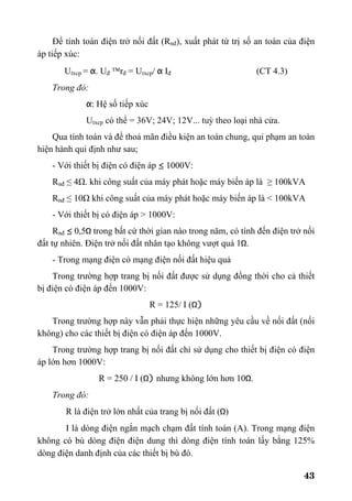 43
Để tính toán điện trở nối đất (Rnđ), xuất phát từ trị số an toàn của điện
áp tiếp xúc:
Utxcp = α. Uđ ™rđ = Utxcp/ α Iđ (CT 4.3)
Trong đó:
α: Hệ số tiếp xúc
Utxcp có thể = 36V; 24V; 12V... tuỳ theo loại nhà cửa.
Qua tính toán và để thoả mãn điều kiện an toàn chung, qui phạm an toàn
hiện hành qui định như sau;
- Với thiết bị điện có điện áp ≤ 1000V:
Rnđ ≤ 4Ω. khi công suất của máy phát hoặc máy biến áp là ≥ 100kVA
Rnđ ≤ 10Ω khi công suất của máy phát hoặc máy biến áp là < 100kVA
- Với thiết bị có điện áp > 1000V:
Rnđ ≤ 0,5Ω trong bất cứ thời gian nào trong năm, có tính đến điện trở nối
đất tự nhiên. Điện trở nối đất nhân tạo không vượt quá 1Ω.
- Trong mạng điện có mạng điện nối đất hiệu quả
Trong trường hợp trang bị nối đất được sử dụng đồng thời cho cả thiết
bị điện có điện áp đến 1000V:
R = 125/ I (Ω)
Trong trường hợp này vẫn phải thực hiện những yêu cầu về nối đất (nối
không) cho các thiết bị điện có điện áp đến 1000V.
Trong trường hợp trang bị nối đất chỉ sử dụng cho thiết bị điện có điện
áp lớn hơn 1000V:
R = 250 / I (Ω) nhưng không lớn hơn 10Ω.
Trong đó:
R là điện trở lớn nhất của trang bị nối đất (Ω)
I là dòng điện ngắn mạch chạm đất tính toán (A). Trong mạng điện
không có bù dòng điện điện dung thì dòng điện tính toán lấy bằng 125%
dòng điện danh định của các thiết bị bù đó.
 