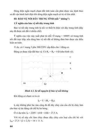 44
Dòng điện ngắn mạch chạm đất tính toán cần phải được xác định theo
sơ đồ vận hành lưới điện khi dòng điện ngắn mạch có trị số lớn nhất.
III- BẢO VỆ NỐI DÂY TRUNG TÍNH (nối " không")
1.Ý nghĩa của bảo vệ nối dây trung tính
Bảo vệ nối dây trung tính là nối vỏ thiết bị điện với dây trung tính (dây
này đã được nối đất ở nhiều chỗ).
ý nghĩa của việc này xuất phát từ chỗ: Ở mạng < 1000V có trung tính
nối đất trực tiếp, nếu dùng bảo vệ nối đất sẽ không đảm bảo được các điều
kiện an toàn.
Ví dụ: có 1 mạng 3 pha 380/220V cấp điện cho 1 động cơ.
Động cơ được tiếp đất bảo vệ. Có Ro = Rđ = 4 Ω (như hình vẽ).
Hình 4.3. Sơ đồ nguyên lý bảo vệ nối không
Khi động cơ chạm vỏ ta có
Iđ = U / (Ro + Rđ).
Iđ này không phải lúc nào cũng đủ để dây chảy của cầu chì bị chảy làm
cho bảo vệ tác động cắt chỗ bị hư hỏng.
Ở ví dụ trên: Iđ = 220V / (4 Ω + 4 Ω) = 27,5 A.
Với trị số này chỉ làm chảy được dây chảy của loại cầu chì bé với
Iđm= 27,5 / (2 ÷ 2,5) = 14 ÷ 11 A.
A
B
C
Rđ
lđ
R0
Đ
 