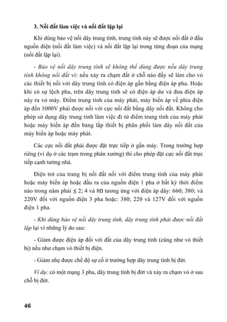 46
3. Nối đất làm việc và nối đất lặp lại
Khi dùng bảo vệ nối dây trung tính, trung tính này sẽ được nối đất ở đầu
nguồn điện (nối đất làm việc) và nối đất lặp lại trong từng đoạn của mạng
(nối đất lặp lại).
- Bảo vệ nối dây trung tính sẽ không thể dùng được nếu dây trung
tính không nối đất vì: nếu xảy ra chạm đất ở chỗ nào đấy sẽ làm cho vỏ
các thiết bị nối với dây trung tính có điện áp gần bằng điện áp pha. Hoặc
khi có sự lệch pha, trên dây trung tính sẽ có điện áp dư và đưa điện áp
này ra vỏ máy. Điểm trung tính của máy phát, máy biến áp về phía điện
áp đến 1000V phải được nối với cực nối đất bằng dây nối đất. Không cho
phép sử dụng dây trung tính làm việc đi từ điểm trung tính của máy phát
hoặc máy biến áp đến bảng lắp thiết bị phân phối làm dây nối đất của
máy biến áp hoặc máy phát.
Các cực nối đất phải được đặt trực tiếp ở gần máy. Trong trường hợp
riêng (ví dụ ở các trạm trong phân xưởng) thì cho phép đặt cực nối đất trực
tiếp cạnh tường nhà.
Điện trở của trang bị nối đất nối với điểm trung tính của máy phát
hoặc máy biến áp hoặc đầu ra của nguồn điện 1 pha ở bất kỳ thời điểm
nào trong năm phải ≤ 2; 4 và 8Ω tương ứng với điện áp dây: 660; 380; và
220V đối với nguồn điện 3 pha hoặc: 380; 220 và 127V đối với nguồn
điện 1 pha.
- Khi dùng bảo vệ nối dây trung tính, dây trung tính phải được nối đất
lặp lại vì những lý do sau:
- Giảm được điện áp đối với đất của dây trung tính (cũng như vỏ thiết
bị) nếu như chạm vỏ thiết bị điện.
- Giảm nhẹ được chế độ sự cố ở trường hợp dây trung tính bị đứt.
Ví dụ: có một mạng 3 pha, dây trung tính bị đứt và xảy ra chạm vỏ ở sau
chỗ bị đứt.
 
