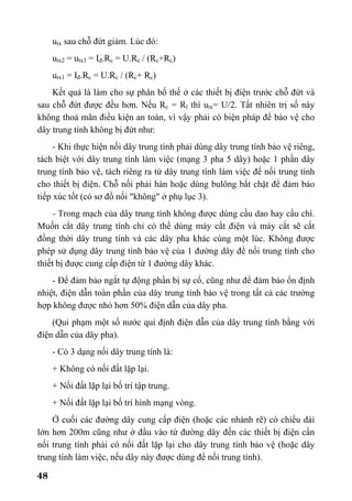 48
utx sau chỗ đứt giảm. Lúc đó:
utx2 = utx3 = Iđ.Rc = U.Rc / (Rc+Rc)
utx1 = Iđ.Rc = U.Rc / (Rc+ Rc)
Kết quả là làm cho sự phân bố thế ở các thiết bị điện trước chỗ đứt và
sau chỗ đứt được đều hơn. Nếu Rc = Rl thì utx= U/2. Tất nhiên trị số này
không thoả mãn điều kiện an toàn, vì vậy phải có biện pháp để bảo vệ cho
dây trung tính không bị đứt như:
- Khi thực hiện nối dây trung tính phải dùng dây trung tính bảo vệ riêng,
tách biệt với dây trung tính làm việc (mạng 3 pha 5 dây) hoặc 1 phần dây
trung tính bảo vệ, tách riêng ra từ dây trung tính làm việc để nối trung tính
cho thiết bị điện. Chỗ nối phải hàn hoặc dùng bulông bắt chặt để đảm bảo
tiếp xúc tốt (có sơ đồ nối "không" ở phụ lục 3).
- Trong mạch của dây trung tính không được dùng cầu dao hay cầu chì.
Muốn cắt dây trung tính chỉ có thể dùng máy cắt điện và máy cắt sẽ cắt
đồng thời dây trung tính và các dây pha khác cùng một lúc. Không được
phép sử dụng dây trung tính bảo vệ của 1 đường dây để nối trung tính cho
thiết bị được cung cấp điện từ 1 đường dây khác.
- Để đảm bảo ngắt tự động phần bị sự cố, cũng như để đảm bảo ổn định
nhiệt, điện dẫn toàn phần của dây trung tính bảo vệ trong tất cả các trường
hợp không được nhỏ hơn 50% điện dẫn của dây pha.
(Qui phạm một số nước qui định điện dẫn của dây trung tính bằng với
điện dẫn của dây pha).
- Có 3 dạng nối dây trung tính là:
+ Không có nối đất lặp lại.
+ Nối đất lặp lại bố trí tập trung.
+ Nối đất lặp lại bố trí hình mạng vòng.
Ở cuối các đường dây cung cấp điện (hoặc các nhánh rẽ) có chiều dài
lớn hơn 200m cũng như ở đầu vào từ đường dây đến các thiết bị điện cần
nối trung tính phải có nối đất lặp lại cho dây trung tính bảo vệ (hoặc dây
trung tính làm việc, nếu dây này được dùng để nối trung tính).
 