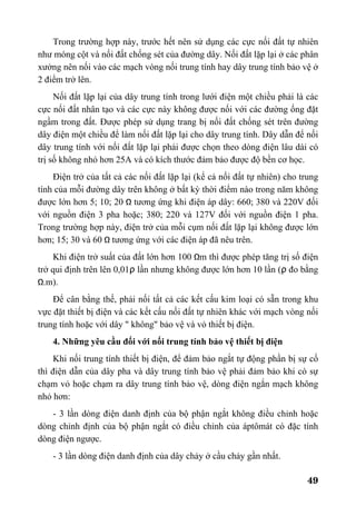 49
Trong trường hợp này, trước hết nên sử dụng các cực nối đất tự nhiên
như móng cột và nối đất chống sét của đường dây. Nối đất lặp lại ở các phân
xưởng nên nối vào các mạch vòng nối trung tính hay dây trung tính bảo vệ ở
2 điểm trở lên.
Nối đất lặp lại của dây trung tính trong lưới điện một chiều phải là các
cực nối đất nhân tạo và các cực này không được nối với các đường ống đặt
ngầm trong đất. Được phép sử dụng trang bị nối đất chống sét trên đường
dây điện một chiều để làm nối đất lặp lại cho dây trung tính. Dây dẫn để nối
dây trung tính với nối đất lặp lại phải được chọn theo dòng điện lâu dài có
trị số không nhỏ hơn 25A và có kích thước đảm bảo được độ bền cơ học.
Điện trở của tất cả các nối đất lặp lại (kể cả nối đất tự nhiên) cho trung
tính của mỗi đường dây trên không ở bất kỳ thời điểm nào trong năm không
được lớn hơn 5; 10; 20 Ω tương ứng khi điện áp dây: 660; 380 và 220V đối
với nguồn điện 3 pha hoặc; 380; 220 và 127V đối với nguồn điện 1 pha.
Trong trường hợp này, điện trở của mỗi cụm nối đất lặp lại không được lớn
hơn; 15; 30 và 60 Ω tương ứng với các điện áp đã nêu trên.
Khi điện trở suất của đất lớn hơn 100 Ωm thì được phép tăng trị số điện
trở qui định trên lên 0,01ρ lần nhưng không được lớn hơn 10 lần (ρ đo bằng
Ω.m).
Để cân bằng thế, phải nối tất cả các kết cấu kim loại có sẵn trong khu
vực đặt thiết bị điện và các kết cấu nối đất tự nhiên khác với mạch vòng nối
trung tính hoặc với dây " không" bảo vệ và vỏ thiết bị điện.
4. Những yêu cầu đối với nối trung tính bảo vệ thiết bị điện
Khi nối trung tính thiết bị điện, để đảm bảo ngắt tự động phần bị sự cố
thì điện dẫn của dây pha và dây trung tính bảo vệ phải đảm bảo khi có sự
chạm vỏ hoặc chạm ra dây trung tính bảo vệ, dòng điện ngắn mạch không
nhỏ hơn:
- 3 lần dòng điện danh định của bộ phận ngắt không điều chỉnh hoặc
dòng chỉnh định của bộ phận ngắt có điều chỉnh của áptômát có đặc tính
dòng điện ngược.
- 3 lần dòng điện danh định của dây chảy ở cầu chảy gần nhất.
 