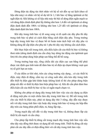 50
Dòng điện tác động tức thời nhân với hệ số xét đến sự sai lệch (theo số
liệu nhà máy) và nhân với hệ số dự trữ là 1,1 khi bảo vệ bằng áptômát có bộ
ngắt điện từ. Khi không có số liệu nhà máy thì bội số dòng điện ngắn mạch so
với dòng điện chỉnh định phải lấy không nhỏ hơn 1,4 đối với áptômát có dòng
điện danh định đến 100A và không nhỏ hơn 1,25 đối với áptômát có dòng
điện danh định lớn hơn 100A.
Khi dây trung tính bảo vệ đi song song và đi cạnh các dây pha thì dây
trung tính bảo vệ phải có cách điện bằng cách điện dây pha. Trong trường
hợp dây trung tính bảo vệ được bố trí hoàn toàn tách biệt với dây pha và
không dùng để cấp điện cho phụ tải 1 pha thì dây này không cần cách điện.
Khi thực hiện nối trung tính, nếu điều kịên cắt của thiết bị bảo vệ không
thoả mãn (dòng danh định của cầu chảy hay dòng tác động của áptômát quá
lớn) thì cho phép dùng biện pháp san bằng thế để bổ sung.
Trong trường hợp này, tổng chiều dài các điện cực san bằng thế phải
được xác định qua tính toán để đảm bảo trị số điện áp chạm không vượt quá
trị số giới hạn an toàn.
Ở các điểm cơ khí nhỏ, trên các công trường xây dựng... có các thiết bị
điện, máy điện di động, cầm tay có công suất nhỏ, nếu kéo dây trung tính
đến thiết bị điện gặp khó khăn hoặc không kinh tế thì cho phép dùng biện
pháp nối đất vỏ thiết bị điện làm biện pháp bảo vệ. Khi đó cần phải đảm bảo
điều kiện cắt của thiết bị bảo vệ lúc có ngắn mạch chạm vỏ.
Không cho phép sử dụng dây trung tính làm việc của các dụng cụ điện
di động một pha và một chiều làm dây trung tính bảo vệ. Để nối trung tính
cho các thiết bị điện này, phải sử dụng dây thứ 3 riêng, dây dẫn này được
nối với dây trung tính làm việc hoặc dây trung tính bảo vệ trong các hộp đấu
dây trên các bảng phân phối điện, tủ, bảng lắp ráp...
Trong mạch dây nối đất và dây trung tính bảo vệ, không được lắp các
thiết bị cắt mạch và cầu chảy.
Cho phép lắp thiết bị đóng cắt trong mạch dây trung tính làm việc nếu
như dây này đồng thời được sử dụng để nối trung tính. Thiết bị đóng cắt này
phải cắt các dây dẫn có điện đồng thời với cắt dây trung tính làm việc.
 
