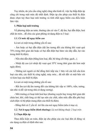 54
Tuy nhiên, do yêu cầu công nghệ cũng như kinh tế, việc hạ thấp điện áp
cũng chỉ trong một mức độ nhất định. Điện áp cho phép của thiết bị điện
được chọn tuỳ theo loại môi trường và tính chất nguy hiểm của điều kiện
làm việc.
1. Phân loại môi trường
Về phương diện an toàn, thường căn cứ vào to
, độ ẩm, bụi dẫn điện, hoá
chất ăn mòn... để chia các gian phòng sử dụng điện ra 3 loại:
1.1. Có mức độ nguy hiểm cao
Là nơi có một trong những yếu tố sau:
- Ẩm hoặc có bụi dẫn điện (độ ẩm tương đối của không khí vượt quá
75% trong thời gian dài hoặc có bụi dẫn điện bụi bám vào dây dẫn, lọt vào
trong thiết bị điện).
- Nền nhà dẫn điện (bằng kim loại, đất, bê tông cốt thép, gạch...).
- Nhiệt độ cao (có nhiệt độ vượt quá 35o
C trong thời gian dài hơn một
ngày đêm).
- Những nơi người có thể đồng thời tiếp xúc 1 bên với các kết cấu kim
loại của nhà, các thiết bị công nghệ, máy móc... đã nối đất và một bên với
vỏ kim loại của thiết bị điện.
Là nơi có một trong những yếu tố sau:
- Rất ẩm (có độ ẩm tương đối của không khí xấp xỉ 100%, trần, tường,
sàn nhà và đồ vật trong nhà có đọng sương).
- Môi trường có hoạt tính hoá học (thường xuyên hay trong thời gian dài
chứa hơi, khí, chất lỏng có thể tạo nên các chất, nấm mốc dẫn đến phá huỷ
cách điện và bộ phận mang điện của thiết bị điện).
- Đồng thời có 2 yếu tố trở lên của nơi nguy hiểm (nêu ở mục a).
1.2. Nơi ít nguy hiểm (bình thường): Là nơi không thuộc 2 loại trên
2. Chọn điện áp
Theo điều kiện an toàn, điện áp cho phép của các loại đèn di động và
các dụng cụ điện cố định như sau:
 