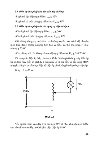55
2.1. Điện áp cho phép của đèn cầm tay di động
- Loại nhà đặc biệt nguy hiểm: Ucp ≤ 12V
- Loại nhà có mức độ nguy hiểm cao: Ucp ≤ 36V
2.2. Điện áp cho phép của các dụng cụ điện cố định
- Cho loại nhà đặc biệt nguy hiểm: U cp ≤ 36V
- Cho loại nhà mức độ nguy hiểm cao: Ucp ≤ 36V
Với những dụng cụ có kiểm tra thường xuyên, với trình độ chuyên
môn khá, dùng những phương tiện bảo vệ tốt... có thể cho phép > 36V
nhưng ≤ 220V.
- Cho những nhà cửa không có mức độ nguy hiểm cao: Ucp ≤ 380/ 220V.
Để cung cấp điện áp thấp cho các thiết bị đó cần phải dùng máy biến áp
hạ áp, loại máy biến áp cách ly 2 cuộn dây sơ và thứ cấp. Vì nếu dùng MBA
tự ngẫu chỉ giải quyết được hiệu số điện áp chứ không hạ thấp được điện áp.
Ví dụ: có sơ đồ sau
Hình 4.8
Nếu người chạm vào dây trên của đèn 36V sẽ phải chịu điện áp 220V
còn nếu chạm vào dây dưới sẽ phải chịu điện áp 184V.
220V
36V
 