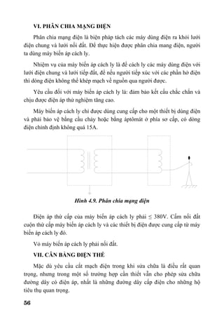 56
VI. PHÂN CHIA MẠNG ĐIỆN
Phân chia mạng điện là biện pháp tách các máy dùng điện ra khỏi lưới
điện chung và lưới nối đất. Để thực hiện được phân chia mang điện, người
ta dùng máy biến áp cách ly.
Nhiệm vụ của máy biến áp cách ly là để cách ly các máy dùng điện với
lưới điện chung và lưới tiếp đất, để nếu người tiếp xúc với các phần hở điện
thì dòng điện không thể khép mạch về nguồn qua người được.
Yêu cầu đối với máy biến áp cách ly là: đảm bảo kết cấu chắc chắn và
chịu được điện áp thử nghiệm tăng cao.
Máy biến áp cách ly chỉ được dùng cung cấp cho một thiết bị dùng điện
và phải bảo vệ bằng cầu chảy hoặc bằng áptômát ở phía sơ cấp, có dòng
điện chỉnh định không quá 15A.
Hình 4.9. Phân chia mạng điện
Điện áp thứ cấp của máy biến áp cách ly phải ≤ 380V. Cấm nối đất
cuộn thứ cấp máy biến áp cách ly và các thiết bị điện được cung cấp từ máy
biến áp cách ly đó.
Vỏ máy biến áp cách ly phải nối đất.
VII. CÂN BẰNG ĐIỆN THẾ
Mặc dù yêu cầu cắt mạch điện trong khi sửa chữa là điều rất quan
trọng, nhưng trong một số trường hợp cần thiết vẫn cho phép sửa chữa
đường dây có điện áp, nhất là những đường dây cấp điện cho những hộ
tiêu thụ quan trọng.
 