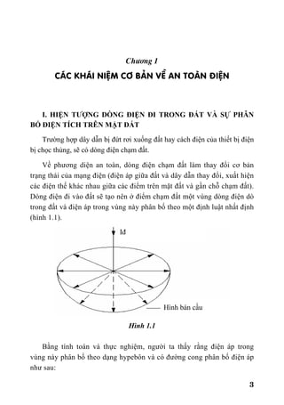 3
Ch−¬ng 1
C¸C KH¸I NIÖM C¥ B¶N VÒ AN TOµN §IÖN
I. HIỆN TƯỢNG DÒNG ĐIỆN ĐI TRONG ĐẤT VÀ SỰ PHÂN
BỐ ĐIỆN TÍCH TRÊN MẶT ĐẤT
Trường hợp dây dẫn bị đứt rơi xuống đất hay cách điện của thiết bị điện
bị chọc thủng, sẽ có dòng điện chạm đất.
Về phương diện an toàn, dòng điện chạm đất làm thay đổi cơ bản
trạng thái của mạng điện (điện áp giữa đất và dây dẫn thay đổi, xuất hiện
các điện thế khác nhau giữa các điểm trên mặt đất và gần chỗ chạm đất).
Dòng điện đi vào đất sẽ tạo nên ở điểm chạm đất một vùng dòng điện dò
trong đất và điện áp trong vùng này phân bố theo một định luật nhất định
(hình 1.1).
Hình 1.1
Bằng tính toán và thực nghiệm, người ta thấy rằng điện áp trong
vùng này phân bố theo dạng hypebôn và có đường cong phân bố điện áp
như sau:
Hình bán cầu
Iđ
 