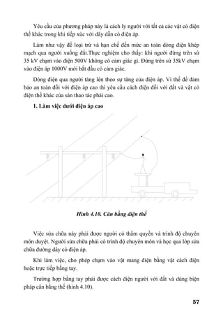 57
Yêu cầu của phương pháp này là cách ly người với tất cả các vật có điện
thế khác trong khi tiếp xúc với dây dẫn có điện áp.
Làm như vậy để loại trừ và hạn chế đến mức an toàn dòng điện khép
mạch qua người xuống đất.Thực nghiệm cho thấy: khi người đứng trên sứ
35 kV chạm vào điện 500V không có cảm giác gì. Đứng trên sứ 35kV chạm
vào điện áp 1000V mới bắt đầu có cảm giác.
Dòng điện qua người tăng lên theo sự tăng của điện áp. Vì thế để đảm
bảo an toàn đối với điện áp cao thì yêu cầu cách điện đối với đất và vật có
điện thế khác của sàn thao tác phải cao.
1. Làm việc dưới điện áp cao
Hình 4.10. Cân bằng điện thế
Việc sửa chữa này phải được người có thẩm quyền và trình độ chuyên
môn duyệt. Người sửa chữa phải có trình độ chuyên môn và học qua lớp sửa
chữa đường dây có điện áp.
Khi làm việc, cho phép chạm vào vật mang điện bằng vật cách điện
hoặc trực tiếp bằng tay.
Trường hợp bằng tay phải được cách điện người với đất và dùng biện
pháp cân bằng thế (hình 4.10).
 