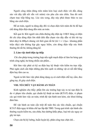 58
Người công nhân đứng trên mâm kim loại cách điện với đất, dùng
sào vứt dây (đã nối sẵn với mâm) vào pha cần sửa chữa. Sau đó mới
chạm trực tiếp bằng tay. Lúc sửa xong, dây này phải được tháo ra sau
bằng sào cách điện.
Để an toàn, người ta dùng dây đôi và chọn diện tích mâm đủ bé để hạn
chế dòng điện điện dung đến mức an toàn.
Kết quả là: Khi người sửa chữa đường dây điện áp 110kV đang có điện
thì chỉ chịu dòng điện lớn nhất (khi đầu chạm vào dây dẫn và khi rút tay
khỏi dây) là 400µA nhưng với thời gian rất bé (từ 1 ÷ 1,5µs - khoảng phần
triệu dây) nên không kịp gây nguy hiểm, còn dòng điện tiếp xúc bình
thường thì rất bé, không đáng kể.
2. Làm việc dưới điện áp thấp
Chỉ cho phép trong trường hợp nếu ngắt mạch điện sẽ làm hư hỏng quá
trình công nghệ, hư hỏng nhiều sản phẩm...
Khi làm việc phải có kỹ sư điện hay kỹ thuật viên kiểm tra trực tiếp.
Phải ngăn cách cẩn thận những pha bên cạnh và những vật có nối đất bằng
đệm hay tấm cao su.
Ngoài ra khi làm việc phải dùng dụng cụ có cách điện chỗ tay cầm, đeo
găng tay, đi giày cách điện.
VIII. TỔ CHỨC VẬN HÀNH AN TOÀN
Kinh nghiệm cho thấy: phần lớn các trường hợp xảy ra tai nạn điện là
do vi phạm tiêu chuẩn, qui chuẩn kỹ thuật an toàn (KTAT) điện, vi phạm
các qui trình làm việc an toàn, trình độ vận hành non kém, sức khoẻ không
đảm bảo.
Để vận hành an toàn cần triệt để tuân thủ các tiêu chuẩn, qui chuẩn
KTAT điện ngay từ khâu chế tạo lắp đặt TBĐ. Trong quá trình vận hành cần
thường xuyên kiểm tra, sửa chữa, bảo dưỡng khắc phục, loại trừ các nguy cơ
gây tai nạn.
Chọn cán bộ kỹ lưỡng, huấn luyện kỹ, phân công trực chặt chẽ...
 