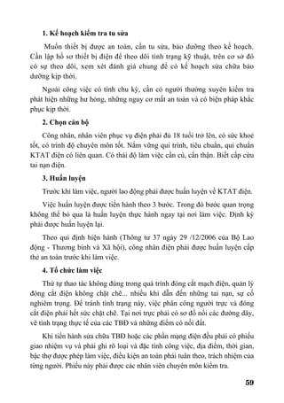 59
1. Kế hoạch kiểm tra tu sửa
Muốn thiết bị được an toàn, cần tu sửa, bảo dưỡng theo kế hoạch.
Cần lập hồ sơ thiết bị điện để theo dõi tình trạng kỹ thuật, trên cơ sở đó
có sự theo dõi, xem xét đánh giá chung để có kế hoạch sửa chữa bảo
dưỡng kịp thời.
Ngoài công việc có tính chu kỳ, cần có người thường xuyên kiểm tra
phát hiện những hư hỏng, những nguy cơ mất an toàn và có biện pháp khắc
phục kịp thời.
2. Chọn cán bộ
Công nhân, nhân viên phục vụ điện phải đủ 18 tuổi trở lên, có sức khoẻ
tốt, có trình độ chuyên môn tốt. Nắm vững qui trình, tiêu chuẩn, qui chuẩn
KTAT điện có liên quan. Có thái độ làm việc cần cù, cẩn thận. Biết cấp cứu
tai nạn điện.
3. Huấn luyện
Trước khi làm việc, người lao động phải được huấn luyện về KTAT điện.
Việc huấn luyện được tiến hành theo 3 bước. Trong đó bước quan trọng
không thể bỏ qua là huấn luyện thực hành ngay tại nơi làm việc. Định kỳ
phải được huấn luyện lại.
Theo qui định hiện hành (Thông tư 37 ngày 29 /12/2006 của Bộ Lao
động - Thương binh và Xã hội), công nhân điện phải được huấn luyện cấp
thẻ an toàn trước khi làm việc.
4. Tổ chức làm việc
Thứ tự thao tác không đúng trong quá trình đóng cắt mạch điện, quản lý
đóng cắt điện không chặt chẽ... nhiều khi dẫn đến những tai nạn, sự cố
nghiêm trọng. Để tránh tình trạng này, việc phân công người trực và đóng
cắt điện phải hết sức chặt chẽ. Tại nơi trực phải có sơ đồ nối các đường dây,
vẽ tình trạng thực tế của các TBĐ và những điểm có nối đất.
Khi tiến hành sửa chữa TBĐ hoặc các phần mạng điện đều phải có phiếu
giao nhiệm vụ và phải ghi rõ loại và đặc tính công việc, địa điểm, thời gian,
bậc thợ được phép làm việc, điều kiện an toàn phải tuân theo, trách nhiệm của
từng người. Phiếu này phải được các nhân viên chuyên môn kiểm tra.
 