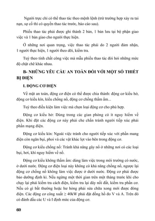 60
Người trực chỉ có thể thao tác theo mệnh lệnh (trừ trường hợp xảy ra tai
nạn, sự cố thì có quyền thao tác trước, báo cáo sau).
Phiếu thao tác phải được ghi thành 2 bản, 1 bản lưu tại bộ phận giao
việc và 1 bản giao cho người thực hiện.
Ở những nơi quan trọng, việc thao tác phải do 2 người đảm nhận,
1 người thực hiện, 1 người theo dõi, kiểm tra.
Tuỳ theo tính chất công việc mà mẫu phiếu thao tác đòi hỏi những mức
độ chặt chẽ khác nhau.
B- NHỮNG YÊU CẦU AN TOÀN ĐỐI VỚI MỘT SỐ THIẾT
BỊ ĐIỆN
I. ĐỘNG CƠ ĐIỆN
Về mặt an toàn, động cơ điện có thể được chia thành: động cơ kiểu hở,
động cơ kiểu kín, kiểu chống nổ, động cơ chống thấm ẩm...
Tuỳ theo điều kiện làm việc mà chọn loại động cơ cho phù hợp.
Động cơ kiểu hở: Dùng trong các gian phòng có ít nguy hiểm về
điện. Khi đặt các động cơ này phải che chắn tránh người tiếp xúc phải
phần mạng điện.
Động cơ kiểu kín: Ngoài việc tránh cho người tiếp xúc với phần mang
điện còn ngăn bụi, phoi và các vật khác lọt vào bên trong động cơ.
Động cơ kiểu chống nổ: Tránh khả năng gây nổ ở những nơi có các loại
bụi, hơi, khí nguy hiểm về nổ.
Động cơ kiểu không thấm ẩm: dùng làm việc trong môi trường có nước,
ở dưới nước. Động cơ điện loại này không có khả năng chống nổ, ngược lại
động cơ chống nổ không làm việc được ở dưới nước. Động cơ phải được
bảo dưỡng định kì. Nếu ngừng một thời gian trên một tháng trước khi cho
chạy lại phải kiểm tra cách điện, kiểm tra lại dây nối đất, kiểm tra phần cơ.
Nếu có gì bất thường hoặc hư hỏng phải sửa chữa xong mới được đóng
điện. Các động cơ công xuất ≥ 40kW phải đặt đồng hồ đo V và A. Trên đó
có đánh dấu các U và I định mức của động cơ.
 