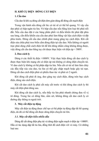 61
II. KHÍ CỤ ĐIỆN ĐÓNG CẮT ĐIỆN
1. Cầu dao
Cầu dao là khí cụ đóng cắt điện đơn giản dùng để đóng cắt mạch điện
Trong vận hành nếu đóng cắt lúc có tải sẽ có thể hồ quang. Vì vậy cầu
dao phải có hộp ngăn tia lửa. Vỏ hộp cầu dao nếu bằng kim loại thì phải nối
đất. Nếu cầu dao đặt ở các bảng phân phối và điều khiển thì phải đặt phía
sau lưng, cần điều khiển của cầu dao phải làm bằng vật liệu cách điện và đặt
phía trước. Đóng cắt cầu dao chính phải mang găng tay cách điện. Khi cắt
điện sửa chữa phải treo biển cấm đóng điện tại cầu dao. Nếu không có người
trực phải dùng chất cách điện lót để khi đóng nhầm cũng không đóng được,
việc đóng cắt cầu dao bằng tay chỉ được thực hiện với điện áp < 500V.
2. Dao cách ly
Dùng ở các thiết bị điện >1000V. Việc thực hiện đóng cắt dao cách ly
được thực hiện khi mạng chỉ có điện áp mà không có dòng điện chuyển tải.
Vì dao cách ly không có bộ phận dập tia lửa. Nếu cắt có tải sẽ làm làm cháy
các đầu tiếp xúc của dao, tia lửa có thể gây chập mạch hoặc gây tai nạn.
Đóng cắt dao cách điện phải có phiếu thao tác và phải có 2 người.
Khi đóng cắt phải đi ủng, đeo găng tay cách điện, đứng trên bục cách
điện, dùng sào cách điện.
Khi cắt dao cách ly phải cắt máy cắt trước và khi đóng dao cách ly thì
máy cắt điện phải đóng sau.
Khi đóng cắt dao cách ly, nếu thấy tia lửa phải nhanh chóng đưa về vị
trí đóng. Trong lúc có dông bão, sấm sét, không đóng cắt dao cách ly có
đường dây thông ra ngoài trời.
3. Máy cắt điện tự động
Máy cắt điện tự động được chế tạo có bộ phận tự động dập tắt hồ quang
điện, do đó có thể đóng cắt được dòng điện chuyển tải lớn.
3.1. Máy cắt điện kiểu nhiều dầu
Dùng để cắt dòng điện phụ tải và dòng điện ngắn mạch ở điện áp >1000V.
Dầu có tác dụng dập tắt tia lửa, đồng thời để cách điện với vỏ máy. Có những
loại sau:
 
