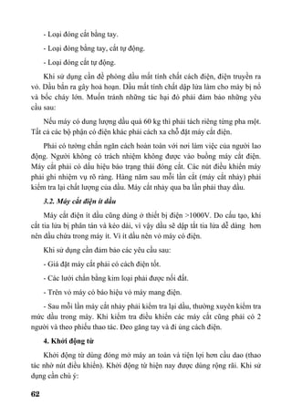 62
- Loại đóng cắt bằng tay.
- Loại đóng bằng tay, cắt tự động.
- Loại đóng cắt tự động.
Khi sử dụng cần đề phòng dầu mất tính chất cách điện, điện truyền ra
vỏ. Dầu bắn ra gây hoả hoạn. Dầu mất tính chất dập lửa làm cho máy bị nổ
và bốc cháy lớn. Muốn tránh những tác hại đó phải đảm bảo những yêu
cầu sau:
Nếu máy có dung lượng dầu quá 60 kg thì phải tách riêng từng pha một.
Tất cả các bộ phận có điện khác phải cách xa chỗ đặt máy cắt điện.
Phải có tường chắn ngăn cách hoàn toàn với nơi làm việc của người lao
động. Người không có trách nhiệm không được vào buồng máy cắt điện.
Máy cắt phải có dấu hiệu báo trạng thái đóng cắt. Các nút điều khiển máy
phải ghi nhiệm vụ rõ ràng. Hàng năm sau mỗi lần cắt (máy cắt nhảy) phải
kiểm tra lại chất lượng của dầu. Máy cắt nhảy qua ba lần phải thay dầu.
3.2. Máy cắt điện ít dầu
Máy cắt điện ít dầu cũng dùng ở thiết bị điện >1000V. Do cấu tạo, khi
cắt tia lửa bị phân tán và kéo dài, vì vậy dầu sẽ dập tắt tia lửa dễ dàng hơn
nên dầu chứa trong máy ít. Vì ít dầu nên vỏ máy có điện.
Khi sử dụng cần đảm bảo các yêu cầu sau:
- Giá đặt máy cắt phải có cách điện tốt.
- Các lưới chắn bằng kim loại phải được nối đất.
- Trên vỏ máy có báo hiệu vỏ máy mang điện.
- Sau mỗi lần máy cắt nhảy phải kiểm tra lại dầu, thường xuyên kiểm tra
mức dầu trong máy. Khi kiểm tra điều khiển các máy cắt cũng phải có 2
người và theo phiếu thao tác. Đeo găng tay và đi ủng cách điện.
4. Khởi động từ
Khởi động từ dùng đóng mở máy an toàn và tiện lợi hơn cầu dao (thao
tác nhờ nút điều khiển). Khởi động từ hiện nay được dùng rộng rãi. Khi sử
dụng cần chú ý:
 