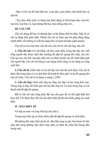 63
- Bảo vệ tốt các bề mặt tiếp xúc, cuộn dây, nam châm, rơle nhiệt bảo vệ
quá tải.
- Tùy theo điều kiện và dùng loại khởi động từ thích hợp như: loại hở,
loại kín, loại bảo vệ, loại không bắt bụi, loại chống cháy nổ…
III. CẦU CHÌ
Cầu chì dùng để bảo vệ đường dây và hệ thống thiết bị điện. Đây là cơ
cấu tự động đơn giản nhất. Muốn cầu chì có hiệu quả thì phải dùng đúng
chỉnh định, nếu không sẽ mất tác dụng bảo vệ (quá tải hoặc ngắn mạch).
Cầu chì có các loại như: cầu chì nút, cầu chì lá, cầu chì ống, dây chì.
1. Cầu chì nút: Có nút bằng vật liệu cách điện, trong đặt dây chì, chỗ
rỗng quanh dây được nhét đầy amiăng để dập hồ quang khi cháy cầu chì.
Cấu tạo sao cho khi vặn gần chặt mới có điện truyền vào để tránh điện giật
cho người lắp. Cầu chì nút dùng ở các mạng chiếu sáng và các động cơ công
suất nhỏ.
2. Cầu chì lá: Gồm một vài lá chì lắp vào một đế cách điện. Cầu chì lá
được đặt trong hộp có vỏ cách điện để tránh bị điện giật và tia hồ quang khi
cầu chì cháy. Cầu chì lá sử dụng ở mạng ≤ 220V.
3. Cầu chì ống: Gồm một ống sứ rỗng, hai đầu có hai vòng kim loại.
Trong ống có dây chì luồn qua nối hai đầu ống lại. Có loại trong ống có cát
thạch anh để dập hồ quang.
Bất kì cầu chì nào cũng phải đặt sau cầu giao để có thể ngắt điện khi
thay thế. Chỉ được thay thế cầu chì dưới điện áp khi đeo kính, găng tay cách
điện.
IV. MÁY BIẾN ÁP
Về mặt an toàn với máy biến áp cần chú ý:
Trong máy biến áp có chứa nhiều dầu để dập hồ quang và cách điện.
Đề phòng khi máy biến áp bị nổ, dầu bắn tung ra gây hỏa hoạn thì khi
máy đặt trong phòng, bên dưới máy phải có hầm để chứa hết lượng dầu
trong máy.
 