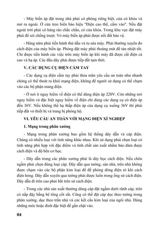 64
- Máy biến áp đặt trong nhà phải có phòng riêng biệt, cửa có khóa và
mở ra ngoài. Ở cửa treo biển báo hiệu "Điện cao thế, cấm vào". Nếu đặt
ngoài trời phải có hàng rào chắc chắn, có cửa khóa. Trong khu vực đặt máy
phải để sỏi chống trượt. Vỏ máy biến áp phải được nối đất bảo vệ.
- Hàng năm phải tiến hành thử dầu và tu sửa máy. Phải thường xuyên đo
cách điện của máy biến áp. Phòng đặt máy phải thoáng mát để tản nhiệt tốt.
Chỉ được tiến hành các việc trên máy biến áp khi máy đã được cắt điện cả
cao và hạ áp. Các đầu dây phải được tiếp đất tạm thời.
V. CÁC DỤNG CỤ ĐIỆN CẦM TAY
- Các dụng cụ điện cầm tay phải thỏa mãn yêu cầu an toàn như nhanh
chóng có thể thoát ra khỏi mạng điện, không để người sử dụng có thể chạm
vào các bộ phận mang điện.
- Ở nơi ít nguy hiểm về điện có thể dùng điện áp 220V. Còn những nơi
nguy hiểm và đặc biệt nguy hiểm về điện chỉ dùng các dụng cụ có điện áp
đến 36V. Nếu không thể hạ thấp điện áp của dụng cụ xuống 36V thì phải
tiếp đất vỏ thiết bị và trang bị phòng hộ.
VI. YÊU CẦU AN TOÀN VỚI MẠNG ĐIỆN XÍ NGHIỆP
1. Mạng trong phân xưởng
- Mạng trong phân xưởng bao gồm hệ thống dây dẫn và cáp điện.
Chúng có nhiều loại với tính năng khác nhau. Khi sử dụng phải chọn loại có
tính năng phù hợp với đặc điểm và tính chất sản xuất nhằm bảo đảm được
cách điện và độ bền cơ học.
- Dây dẫn trong các phân xưởng phải là dây bọc cách điện. Nếu chôn
ngầm phải chọn đúng loại cáp. Dây dẫn qua tường, sàn nhà, trên nhà không
được chạm vào các bộ phận kim loại để đề phòng dòng điện rò khi cách
điện hỏng. Dây dẫn xuyên qua tường phải được luồn trong ống sứ cách điện.
Dây dẫn đi trên cao phải bắt trên sứ cách điện.
- Trong các nhà sản xuất thường dùng cáp đặt ngầm dưới rãnh cáp, trên
có nắp đậy bằng bê tông cốt sắt. Cũng có thể đặt cáp dọc theo tường trong
phân xưởng, dọc theo trần nhà và các kết cấu kim loại của ngôi nhà. Dùng
những móc hoặc đinh đặc biệt để gắn chặt vào.
 