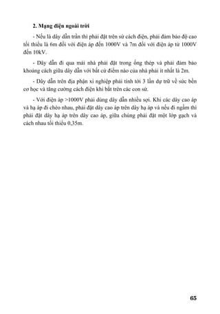 65
2. Mạng điện ngoài trời
- Nếu là dây dẫn trần thì phải đặt trên sứ cách điện, phải đảm bảo độ cao
tối thiểu là 6m đối với điện áp đến 1000V và 7m đối với điện áp từ 1000V
đến 10kV.
- Dây dẫn đi qua mái nhà phải đặt trong ống thép và phải đảm bảo
khoảng cách giữa dây dẫn với bất cứ điểm nào của nhà phải ít nhất là 2m.
- Dây dẫn trên địa phận xí nghiệp phải tính tới 3 lần dự trữ về sức bền
cơ học và tăng cường cách điện khi bắt trên các con sứ.
- Với điện áp >1000V phải dùng dây dẫn nhiều sợi. Khi các dây cao áp
và hạ áp đi chéo nhau, phải đặt dây cao áp trên dây hạ áp và nếu đi ngầm thì
phải đặt dây hạ áp trên dây cao áp, giữa chúng phải đặt một lớp gạch và
cách nhau tối thiểu 0,35m.
 