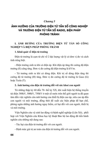 66
Ch−¬ng 5
¶NH H¦ëNG CñA TR¦êNG §IÖN Tõ TÇN Sè C¤NG NGHIÖP
Vµ TR¦êNG §IÖN Tõ TÇN Sè RADIO, BIÖN PH¸P
PHßNG TR¸NH
I. ẢNH HƯỞNG CỦA TRƯỜNG ĐIỆN TỪ TẦN SỐ CÔNG
NGHIỆP VÀ BIỆN PHÁP PHÒNG TRÁNH
1. Khái quát về điện từ trường
Điện từ trường là cụm từ chỉ về 2 đại lượng vật lý có đơn vị đo và cách
tính riêng biệt.
- Điện trường sinh ra khi có điện áp. Khi điện áp tăng thì cường độ điện
trường (E) cũng tăng. Đơn vị đo cường độ điện trường là kV/m.
- Từ trường sinh ra khi có dòng điện. Khi trị số dòng điện tăng thì
cường độ từ trường (H) tăng. Đơn vị đo cường độ từ trường là Gaus (G)
hoặc Tesla (T).
2. Ảnh hưởng của điện từ trường đối với sức khoẻ con người
Từ những thập kỷ 60 đến 70- thế kỷ XX, khi xuất hiện hệ thống truyền
tải điện 380kV, 500kV, 750kV ở một số nước trên thế giới người ta đã quan
tâm đến việc nghiên cứu ảnh hưởng của thiết bị điện cao áp, siêu cao áp đến
con người và môi trường, đồng thời đề xuất các biện pháp để hạn chế,
phòng ngừa những ảnh hưởng nguy hiểm, có hại đối với con người, thiết bị
và môi trường.
Viện Nghiên cứu vệ sinh lao động và bệnh nghề nghiệp (Liên Xô), phối
hợp với Viện Nghiên cứu Khoa học kỹ thuật Bảo hộ lao động đã tiến hành
nghiên cứu những nội dung sau:
- Tác hại của điện từ trường đối với con người.
- Định mức giá trị an toàn của điện từ trường đối với con người.
 