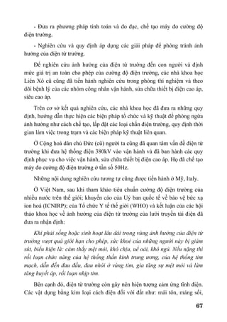 67
- Đưa ra phương pháp tính toán và đo đạc, chế tạo máy đo cường độ
điện trường.
- Nghiên cứu và quy định áp dụng các giải pháp để phòng tránh ảnh
hưởng của điện từ trường.
Để nghiên cứu ảnh hưởng của điện từ trường đến con người và định
mức giá trị an toàn cho phép của cường độ điện trường, các nhà khoa học
Liên Xô cũ cũng đã tiến hành nghiên cứu trong phòng thí nghiệm và theo
dõi bệnh lý của các nhóm công nhân vận hành, sửa chữa thiết bị điện cao áp,
siêu cao áp.
Trên cơ sở kết quả nghiên cứu, các nhà khoa học đã đưa ra những quy
định, hướng dẫn thực hiện các biện pháp tổ chức và kỹ thuật để phòng ngừa
ảnh hưởng như cách chế tạo, lắp đặt các loại chắn điện trường, quy định thời
gian làm việc trong trạm và các biện pháp kỹ thuật liên quan.
Ở Cộng hoà dân chủ Đức (cũ) người ta cũng đã quan tâm vấn đề điện từ
trường khi đưa hệ thống điện 380kV vào vận hành và đã ban hành các quy
định phục vụ cho việc vận hành, sửa chữa thiết bị điện cao áp. Họ đã chế tạo
máy đo cường độ điện trường ở tần số 50Hz.
Những nội dung nghiên cứu tương tự cũng được tiến hành ở Mỹ, Italy.
Ở Việt Nam, sau khi tham khảo tiêu chuẩn cường độ điện trường của
nhiều nước trên thế giới; khuyến cáo của Uỷ ban quốc tế về bảo vệ bức xạ
ion hoá (ICNIRP); của Tổ chức Y tế thế giới (WHO) và kết luận của các hội
thảo khoa học về ảnh hưởng của điện từ trường của lưới truyền tải điện đã
đưa ra nhận định:
Khi phải sống hoặc sinh hoạt lâu dài trong vùng ảnh hưởng của điện từ
trường vượt quá giới hạn cho phép, sức khoẻ của những người này bị giảm
sút, biểu hiện là: cảm thấy mệt mỏi, khó chịu, uể oải, khó ngủ. Nếu nặng thì
rối loạn chức năng của hệ thống thần kinh trung ương, của hệ thống tim
mạch, dẫn đến đau đầu, đau nhói ở vùng tim, gia tăng sự mệt mỏi và làm
tăng huyết áp, rối loạn nhịp tim.
Bên cạnh đó, điện từ trường còn gây nên hiện tượng cảm ứng tĩnh điện.
Các vật dụng bằng kim loại cách điện đối với đất như: mái tôn, máng sối,
 