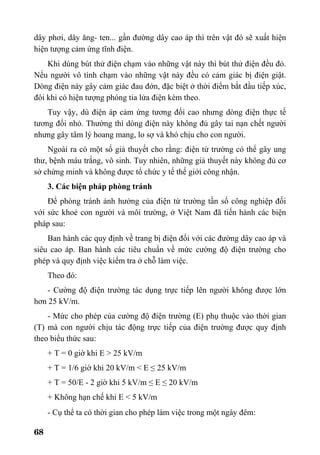 68
dây phơi, dây ăng- ten... gần đường dây cao áp thì trên vật đó sẽ xuất hiện
hiện tượng cảm ứng tĩnh điện.
Khi dùng bút thử điện chạm vào những vật này thì bút thử điện đều đỏ.
Nếu người vô tình chạm vào những vật này đều có cảm giác bị điện giật.
Dòng điện này gây cảm giác đau đớn, đặc biệt ở thời điểm bắt đầu tiếp xúc,
đôi khi có hiện tượng phóng tia lửa điện kèm theo.
Tuy vậy, dù điện áp cảm ứng tương đối cao nhưng dòng điện thực tế
tương đối nhỏ. Thường thì dòng điện này không đủ gây tai nạn chết người
nhưng gây tâm lý hoang mang, lo sợ và khó chịu cho con người.
Ngoài ra có một số giả thuyết cho rằng: điện từ trường có thể gây ung
thư, bệnh máu trắng, vô sinh. Tuy nhiên, những giả thuyết này không đủ cơ
sở chứng minh và không được tổ chức y tế thế giới công nhận.
3. Các biện pháp phòng tránh
Để phòng tránh ảnh hưởng của điện từ trường tần số công nghiệp đối
với sức khoẻ con người và môi trường, ở Việt Nam đã tiến hành các biện
pháp sau:
Ban hành các quy định về trang bị điện đối với các đường dây cao áp và
siêu cao áp. Ban hành các tiêu chuẩn về mức cường độ điện trường cho
phép và quy định việc kiểm tra ở chỗ làm việc.
Theo đó:
- Cường độ điện trường tác dụng trực tiếp lên người không được lớn
hơn 25 kV/m.
- Mức cho phép của cường độ điện trường (E) phụ thuộc vào thời gian
(T) mà con người chịu tác động trực tiếp của điện trường được quy định
theo biểu thức sau:
+ T = 0 giờ khi E > 25 kV/m
+ T = 1/6 giờ khi 20 kV/m < E ≤ 25 kV/m
+ T = 50/E - 2 giờ khi 5 kV/m ≤ E ≤ 20 kV/m
+ Không hạn chế khi E < 5 kV/m
- Cụ thể ta có thời gian cho phép làm việc trong một ngày đêm:
 