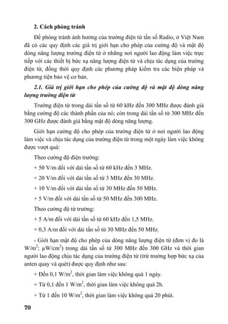 70
2. Cách phòng tránh
Để phòng tránh ảnh hưởng của trường điện từ tần số Radio, ở Việt Nam
đã có các quy định các giá trị giới hạn cho phép của cường độ và mật độ
dòng năng lượng trường điện từ ở những nơi người lao động làm việc trực
tiếp với các thiết bị bức xạ năng lượng điện từ và chịu tác dụng của trường
điện từ, đồng thời quy định các phương pháp kiểm tra các biện pháp và
phương tiện bảo vệ cơ bản.
2.1. Giá trị giới hạn cho phép của cường độ và mật độ dòng năng
lượng trường điện từ
Trường điện từ trong dải tần số từ 60 kHz đến 300 MHz được đánh giá
bằng cường độ các thành phần của nó; còn trong dải tần số từ 300 MHz đến
300 GHz được đánh giá bằng mật độ dòng năng lượng.
Giới hạn cường độ cho phép của trường điện từ ở nơi người lao động
làm việc và chịu tác dụng của trường điện từ trong một ngày làm việc không
được vượt quá:
Theo cường độ điện trường:
+ 50 V/m đối với dải tần số từ 60 kHz đến 3 MHz.
+ 20 V/m đối với dải tần số từ 3 MHz đến 30 MHz.
+ 10 V/m đối với dải tần số từ 30 MHz đến 50 MHz.
+ 5 V/m đối với dải tần số từ 50 MHz đến 300 MHz.
Theo cường độ từ trường:
+ 5 A/m đối với dải tần số từ 60 kHz đến 1,5 MHz.
+ 0,3 A/m đối với dải tần số từ 30 MHz đến 50 MHz.
- Giới hạn mật độ cho phép của dòng năng lượng điện từ (đơn vị đo là
W/m2
; µW/cm2
) trong dải tần số từ 300 MHz đến 300 GHz và thời gian
người lao động chịu tác dụng của trường điện từ (trừ trường hợp bức xạ của
anten quay và quét) được quy định như sau:
+ Đến 0,1 W/m2
, thời gian làm việc không quá 1 ngày.
+ Từ 0,1 đến 1 W/m2
, thời gian làm việc không quá 2h.
+ Từ 1 đến 10 W/m2
, thời gian làm việc không quá 20 phút.
 