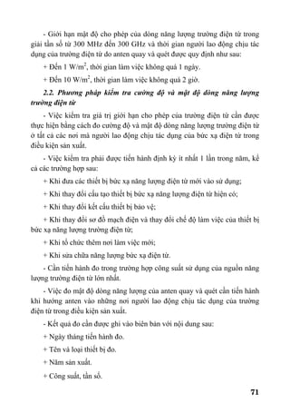 71
- Giới hạn mật độ cho phép của dòng năng lượng trường điện từ trong
giải tần số từ 300 MHz đến 300 GHz và thời gian người lao động chịu tác
dụng của trường điện từ do anten quay và quét được quy định như sau:
+ Đến 1 W/m2
, thời gian làm việc không quá 1 ngày.
+ Đến 10 W/m2
, thời gian làm việc không quá 2 giờ.
2.2. Phương pháp kiểm tra cường độ và mật độ dòng năng lượng
trường điện từ
- Việc kiểm tra giá trị giới hạn cho phép của trường điện từ cần được
thực hiện bằng cách đo cường độ và mật độ dòng năng lượng trường điện từ
ở tất cả các nơi mà người lao động chịu tác dụng của bức xạ điện từ trong
điều kiện sản xuất.
- Việc kiểm tra phải được tiến hành định kỳ ít nhất 1 lần trong năm, kể
cả các trường hợp sau:
+ Khi đưa các thiết bị bức xạ năng lượng điện từ mới vào sử dụng;
+ Khi thay đổi cấu tạo thiết bị bức xạ năng lượng điện từ hiện có;
+ Khi thay đổi kết cấu thiết bị bảo vệ;
+ Khi thay đổi sơ đồ mạch điện và thay đổi chế độ làm việc của thiết bị
bức xạ năng lượng trường điện từ;
+ Khi tổ chức thêm nơi làm việc mới;
+ Khi sửa chữa năng lượng bức xạ điện từ.
- Cần tiến hành đo trong trường hợp công suất sử dụng của nguồn năng
lượng trường điện từ lớn nhất.
- Việc đo mật độ dòng năng lượng của anten quay và quét cần tiến hành
khi hướng anten vào những nơi người lao động chịu tác dụng của trường
điện từ trong điều kiện sản xuất.
- Kết quả đo cần được ghi vào biên bản với nội dung sau:
+ Ngày tháng tiến hành đo.
+ Tên và loại thiết bị đo.
+ Năm sản xuất.
+ Công suất, tần số.
 
