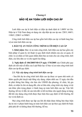 73
Ch−¬ng 6
B¶O VÖ AN TOµN L¦íI §IÖN CAO ¸P
Lưới điện cao áp là lưới điện có điện áp danh định từ 1.000V trở lên.
Hiện tại ở Việt Nam đang sử dụng các cấp điện áp cao áp sau: 22kV; 66kV;
110kV; 220kV và 500kV.
Công trình lưới điện cao áp bao gồm lưới điện cao áp và hành lang bảo
vệ an toàn lưới điện cao áp.
I. BẢO VỆ AN TOÀN CÔNG TRÌNH LƯỚI ĐIỆN CAO ÁP
1. Khái niệm: Bảo vệ an toàn công trình, lưới điện cao áp bao gồm các
biện pháp về quản lý, kỹ thuật và quy định trách nhiệm của các cơ quan, tổ
chức và cá nhân có liên quan nhằm đảm bảo an toàn cho các công trình, lưới
điện, các khu dân cư và cho người lao động.
2. Nghị định số 106/2005/NĐ-CP ngày 17/8/2005 của Chính phủ quy
định chi tiết một số điều của Luật Điện lực về bảo vệ an toàn công trình lưới
điện cao áp đã quy định:
2.1. Việc xây dựng công trình lưới điện cao áp
- Sau khi dự án công trình lưới điện cao áp được cơ quan nhà nước có
thẩm quyền phê duyệt mặt bằng xây dựng, chậm nhất sau 15 ngày chủ đầu
tư phải thông báo bằng văn bản cho UBND địa phương, tổ chức, hộ gia
đình, cá nhân là chủ sử dụng đất, chủ sở hữu nhà, công trình xây dựng và tài
sản khác nằm trong phạm vi hành lang an toàn lưới điện cao áp. Việc bồi
thường, hỗ trợ về đất, tài sản trên đất và hỗ trợ khác cho người đang sử dụng
đất khi xây dựng công trình được thực hiện theo quy định về bồi thường, hỗ
trợ và tái định cư.
Mọi công trình được tạo lập sau khi đã nhận được thông báo thực hiện
dự án mà vi phạm hành lang an toàn lưới điện cao áp theo quy định thì buộc
phải phá dỡ và không được bồi thường, hỗ trợ.
 