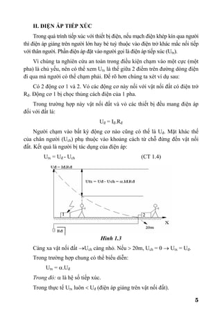 5
II. ĐIỆN ÁP TIẾP XÚC
Trong quá trình tiếp xúc với thiết bị điện, nếu mạch điện khép kín qua người
thì điện áp giáng trên người lớn hay bé tuỳ thuộc vào điện trở khác mắc nối tiếp
với thân người. Phần điện áp đặt vào người gọi là điện áp tiếp xúc (Utx).
Vì chúng ta nghiên cứu an toàn trong điều kiện chạm vào một cực (một
pha) là chủ yếu, nên có thể xem Utx là thế giữa 2 điểm trên đường dòng điện
đi qua mà người có thể chạm phải. Để rõ hơn chúng ta xét ví dụ sau:
Có 2 động cơ 1 và 2. Vỏ các động cơ này nối với vật nối đất có điện trở
Rđ. Động cơ 1 bị chọc thủng cách điện của 1 pha.
Trong trường hợp này vật nối đất và vỏ các thiết bị đều mang điện áp
đối với đất là:
Uđ = Iđ.Rđ
Người chạm vào bất kỳ động cơ nào cũng có thế là Uđ. Mặt khác thế
của chân người (Uch) phụ thuộc vào khoảng cách từ chỗ đứng đến vật nối
đất. Kết quả là người bị tác dụng của điện áp:
Utx = Uđ - Uch (CT 1.4)
Hình 1.3
Càng xa vật nối đất →Uch càng nhỏ. Nếu > 20m, Uch = 0 → Utx = Uđ.
Trong trường hợp chung có thể biểu diễn:
Utx = α.Uđ
Trong đó: α là hệ số tiếp xúc.
Trong thực tế Utx luôn < Uđ (điện áp giáng trên vật nối đất).
 