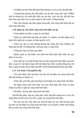 79
+ Cột điện cao trên 50m đến dưới 80m nhưng ở vị trí có yêu cầu đặc biệt;
+ Trường hợp đường dây dẫn điện cao áp nằm trong giới hạn 8.000m
tính từ đường hạ, cất cánh gần nhất của sân bay, việc sơn cột, đặt đèn báo
hiệu theo quy định của cơ quan quản lý nhà nước về hàng không;
+ Dọc theo đường cáp điện ngầm trong đất, chủ công trình phải đặt cột
mốc hoặc dấu hiệu.
2.10. Quản lý, vận hành công trình lưới điện cao áp
- Trách nhiệm của đơn vị quản lý vận hành:
+ Kiểm tra, phát hiện kịp thời các hành vi vi phạm, có biện pháp xử lý
hoặc kiến nghị các cơ quan có thẩm quyền xử lý.
+ Kiểm tra, duy tu, bảo dưỡng đường dây đúng thời hạn. Không vận
hành quá tải đối với đường dây vượt qua nhà ở, công trình.
+ Thống kê, báo cáo theo quy định.
- Người quản lý vận hành, sửa chữa lưới điện phải thực hiện các quy
định về an toàn.
- Việc chặt cây, tỉa cành để đảm bảo an toàn công trình lưới điện cao áp do
đơn vị quản lý vận hành công trình lưới điện thực hiện và phải thông báo cho
đơn vị quản lý hoặc chủ sở hữu cây biết và bồi thường thiệt hại theo quy định.
2.11. Các hành vi bị nghiêm cấm
- Vào trạm điện, tháo gỡ hoặc trèo lên các bộ phận của công trình lưới
điện khi không có nhiệm vụ.
- Trộm cắp, ném bắn, gây hư hỏng các bộ phận của công trình lưới điện.
- Sử dụng công trình lưới điện vào mục đích khác khi chưa có thoả
thuận của đơn vị quản lý công trình lưới điện.
- Thả diều, vật bay gần công trình lưới điện
Lắp đặt dây phơi, ăng ten, giàn giáo, biển, hộp đèn quảng cáo và các vật
dụng khác mà khi đổ rơi có thể va quệt vào công trình lưới điện.
- Nổ mìn, mở mỏ, xếp chứa các chất dễ cháy nổ, các chất hoá học gây
ăn mòn các bộ phận của công trình lưới điện và các hành vi khác ảnh hưởng
đến an toàn của công trình lưới điện…
 