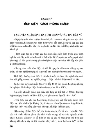 80
Ch−¬ng 7
TÜNH §IÖN - C¸CH PHßNG TR¸NH
I. NGUYÊN NHÂN SINH RA TĨNH ĐIỆN VÀ TÁC HẠI CỦA NÓ
- Nguyên nhân sinh ra tĩnh điện chủ yếu là do ma sát giữa các vật cách
điện với nhau, hoặc giữa vật cách điện và vật dẫn điện, do sự va đập của các
chất lỏng cách điện khi chuyên rót, hoặc va đập của chất lỏng cách điện với
kim loại.
- Tĩnh điện tạo ra ở trên các hạt nhỏ, rắn cách điện trong quá trình
nghiền nát. Sự xuất hiện điện tích tĩnh điện là kết quả của những quá trình
phức tạp có liên quan đến sự phân bố lại các điện tử và ion khi tiếp xúc giữa
2 vật khác nhau.
- Trong sản xuất, tĩnh điện có thể là nguyên nhân của những vụ nổ,
cháy, tai nạn nghiêm trọng và là yếu tố ảnh hưởng đến sức khoẻ con người.
Tĩnh điện thường xuất hiện ở các đai truyền lực lớn, các ngành sản xuất
len, vải, giấy, cao su, in, nghiền, sàng… Điện thế tĩnh điện có thể rất lớn.
Ví dụ: Đai truyền chuyển động với tốc độ 15 m/s trong điều kiện phòng
thí nghiệm đã đo được điện thế tĩnh điện đạt tới 70 ÷ 80kV.
Khi giấy chuyển động qua máy cán lạng có thể đạt tới 50kV. Trường
hợp tương tự len đạt tới 10 ÷ 15kV, vải phủ cao su đạt tới 10 ÷ 15kV.
- Thế hiệu cao chỉ thu được trong trường hợp vật dẫn điện được cách
điện tốt. Khi cách điện không đủ, ở trên vật dẫn điện do cảm ứng điện từ,
điện tích sẽ bị rò xuống đất và sẽ không xuất hiện thế hiệu cao.
Khả năng nhiễm điện thế phụ thuộc nhiều yếu tố như: tính dẫn điện
của vật chất, thành phần các chất chứa trong nó và các nguyên nhân
khác. Khi đạt đến một trị số điện áp cao sẽ xảy ra phóng tia lửa điện qua
không khí, điều này có thể dẫn tới cháy nổ, vì đến thế hiệu 3kV tia lửa
 