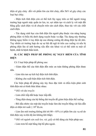 81
điện sẽ gây cháy đối với phần lớn các khí cháy, đến 5kV sẽ gây cháy các
loại bụi cháy.
- Điện tích tĩnh điện còn có thể tích lũy ngay trên cơ thể người trong
trường hợp người mặc quần áo len, tơ, sợi nhân tạo và cách ly với mặt đất
bằng giầy cách điện và di chuyển trên sàn cách điện, thao tác với các chất
cách điện.
- Tác dụng sinh học của tĩnh điện lên người phụ thuộc vào năng lượng
phóng điện và biểu thị dưới dạng xuyên hoặc va đập. Tác dụng này thường
không nguy hiểm vì tuy điện áp cao nhưng cường độ dòng điện lại rất nhỏ.
Tuy nhiên có trường hợp do sự sợ hãi đã ngã từ trên cao xuống và nếu bị
phóng điện lâu sẽ ảnh hưởng xấu đến sức khoẻ và có thể sinh ra một số
bệnh, nhất là bệnh thần kinh.
II. CÁC BIỆN PHÁP ĐỀ PHÒNG SỰ NGUY HIỂM CỦA TĨNH
ĐIỆN
Có 3 loại biện pháp đề phòng sau:
- Giảm điện thế của tĩnh điện đến mức an toàn không phóng điện được
nữa.
- Làm tiêu tan sự tích luỹ điện tích tĩnh điện.
- Không cho xuất hiện điện tích tĩnh điện.
Các biện pháp đề phòng này tùy theo đặc tính và điều kiện phát sinh
tĩnh điện mà có hình thức khác nhau:
* Đối với đai truyền:
- Làm chổi tiếp đất hoặc lược tiếp đất.
- Tăng điện dung của hệ thống đai truyền để giảm hiệu điện thế xuống.
- Bôi dầu nhờn vào mặt đai truyền hoặc làm đai truyền bằng vật liệu dẫn
điện có điện trở xuất ≤ 104
Ω.cm.
- Làm ẩm môi trường không khí tới 80 ÷ 85% (vì phần lớn các vụ nổ do
tĩnh điện xảy ra khi độ ẩm không khí thấp).
* Đối với ngành sản xuất len, vải, giấy có thể dùng các biện pháp sau:
- Làm trơn bề mặt bằng lớp hồ phủ ngoài.
 