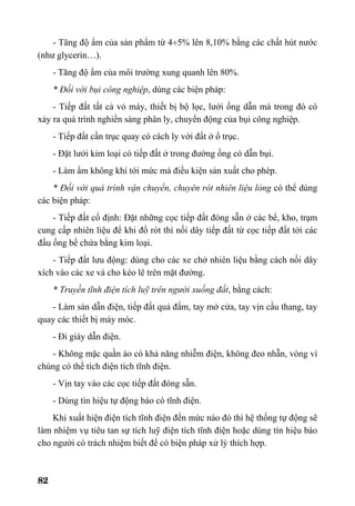 82
- Tăng độ ẩm của sản phẩm từ 4÷5% lên 8,10% bằng các chất hút nước
(như glycerin…).
- Tăng độ ẩm của môi trường xung quanh lên 80%.
* Đối với bụi công nghiệp, dùng các biện pháp:
- Tiếp đất tất cả vỏ máy, thiết bị bộ lọc, lưới ống dẫn mà trong đó có
xảy ra quá trình nghiền sàng phân ly, chuyển động của bụi công nghiệp.
- Tiếp đất cần trục quay có cách ly với đất ở ổ trục.
- Đặt lưới kim loại có tiếp đất ở trong đường ống có dẫn bụi.
- Làm ẩm không khí tới mức mà điều kiện sản xuất cho phép.
* Đối với quá trình vận chuyển, chuyên rót nhiên liệu lỏng có thể dùng
các biện pháp:
- Tiếp đất cố định: Đặt những cọc tiếp đất đóng sẵn ở các bể, kho, trạm
cung cấp nhiên liệu để khi đổ rót thì nối dây tiếp đất từ cọc tiếp đất tới các
đầu ống bể chứa bằng kim loại.
- Tiếp đất lưu động: dùng cho các xe chở nhiên liệu bằng cách nối dây
xích vào các xe và cho kéo lê trên mặt đường.
* Truyền tĩnh điện tích luỹ trên người xuống đất, bằng cách:
- Làm sàn dẫn điện, tiếp đất quả đấm, tay mở cửa, tay vịn cầu thang, tay
quay các thiết bị máy móc.
- Đi giày dẫn điện.
- Không mặc quần áo có khả năng nhiễm điện, không đeo nhẫn, vòng vì
chúng có thể tích điện tích tĩnh điện.
- Vịn tay vào các cọc tiếp đất đóng sẵn.
- Dùng tín hiệu tự động báo có tĩnh điện.
Khi xuất hiện điện tích tĩnh điện đến mức nào đó thì hệ thống tự động sẽ
làm nhiệm vụ tiêu tan sự tích luỹ điện tích tĩnh điện hoặc dùng tín hiệu báo
cho người có trách nhiệm biết để có biện pháp xử lý thích hợp.
 