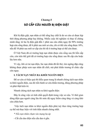 83
Ch−¬ng 8
s¬ cÊp CøU NG¦êI BÞ §IÖN GIËT
Khi bị điện giật, nạn nhân có thể sống hay chết là do sơ cứu có được kịp
thời đúng phương pháp hay không. Nhiều cuộc thí nghiệm và thực tế chứng
minh rằng: từ lúc bị điện giật đến 1 phút sau cứu chữa ngay thì 90% trường
hợp cứu sống được, để 6 phút sau mới sơ cứu, chỉ có thể cứu sống được 10%,
nếu để 10 phút sau mới sơ cấp cứu thì rất ít trường hợp có thể cứu được.
Ở Việt Nam đã có trường hợp nạn nhân được cứu sống sau 6h liền cấp
cứu, còn trên thế giới đã có trường hợp cứu sống được sau 8h cấp cứu hoặc
lâu hơn nữa.
Vì vậy, khi có tai nạn điện, lúc nạn nhân đã tắt thở, tim ngừng đập cũng
không được phép xem nạn nhân đã chết, mà phải khẩn trương tổ chức cấp
cứu ngay.
I. TÁCH NẠN NHÂN RA KHỎI NGUỒN ĐIỆN
Để sơ cứu có hiệu quả thì điều quan trọng là nhanh chóng tách nạn nhân
ra khỏi nguồn điện, sau đó tiến hành sơ cứu khẩn trương, đúng phương pháp
và phải thật kiên trì.
Nhanh chóng tách nạn nhân ra khỏi nguồn điện:
Đây là công việc có tính chất quyết định trong việc sơ cứu. Vì thời gian
dòng điện qua người càng lâu thì mức độ nguy hiểm càng tăng và càng khó
cứu chữa hơn.
Việc tách nạn nhân ra khỏi nguồn điện phải tuỳ theo từng trường hợp
cụ thể mà thực hiện với tinh thần nhanh chóng nhất.
* Nếu nạn nhân chạm vào mạng hạ áp
- Cắt cầu dao điện nếu cầu dao ở gần.
 