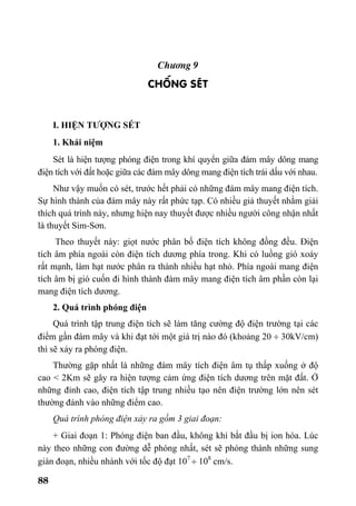 88
Ch−¬ng 9
CHèNG SÐT
I. HIỆN TƯỢNG SÉT
1. Khái niệm
Sét là hiện tượng phóng điện trong khí quyển giữa đám mây dông mang
điện tích với đất hoặc giữa các đám mây dông mang điện tích trái dấu với nhau.
Như vậy muốn có sét, trước hết phải có những đám mây mang điện tích.
Sự hình thành của đám mây này rất phức tạp. Có nhiều giả thuyết nhằm giải
thích quá trình này, nhưng hiện nay thuyết được nhiều người công nhận nhất
là thuyết Sim-Sơn.
Theo thuyết này: giọt nước phân bố điện tích không đồng đều. Điện
tích âm phía ngoài còn điện tích dương phía trong. Khi có luồng gió xoáy
rất mạnh, làm hạt nước phân ra thành nhiều hạt nhỏ. Phía ngoài mang điện
tích âm bị gió cuốn đi hình thành đám mây mang điện tích âm phần còn lại
mang điện tích dương.
2. Quá trình phóng điện
Quá trình tập trung điện tích sẽ làm tăng cường độ điện trường tại các
điểm gần đám mây và khi đạt tới một giá trị nào đó (khoảng 20 ÷ 30kV/cm)
thì sẽ xảy ra phóng điện.
Thường gặp nhất là những đám mây tích điện âm tụ thấp xuống ở độ
cao < 2Km sẽ gây ra hiện tượng cảm ứng điện tích dương trên mặt đất. Ở
những đỉnh cao, điện tích tập trung nhiều tạo nên điện trường lớn nên sét
thường đánh vào những điểm cao.
Quá trình phóng điện xảy ra gồm 3 giai đoạn:
+ Giai đoạn 1: Phóng điện ban đầu, không khí bắt đầu bị ion hóa. Lúc
này theo những con đường dễ phóng nhất, sét sẽ phóng thành những sung
gián đoạn, nhiều nhánh với tốc độ đạt 107
÷ 108
cm/s.
 