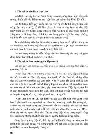90
1. Tác hại do sét đánh trực tiếp
Sét đánh trực tiếp hay sét đánh thẳng là do sự phóng trực tiếp xuống đối
tượng, thường là các điểm cao như: cột điện, cột buồm, ống khói, đồi núi...
Sét đánh trực tiếp gây nhiều tác hại. Nơi bị sét đánh không khí bị đốt
nóng lên hàng vạn độ, có thể làm chảy các tấm sắt dày 4mm và đặc biệt
nguy hiểm đối với những công trình có chứa vật liệu nổ cháy (kho mìn, bể
xăng dầu...). Những công trình kiến trúc bằng gạch, ngói, bê tông. Những
vật liệu dẫn điện kém thì sức phá hoại càng nghiêm trọng.
Trong hệ thống điện lực đã có nhiều trường hợp sự cố nghiêm trọng do
sét đánh vào các đường dây dẫn điện cao áp làm mất điện, hoặc sét đánh vào
các nhà máy điện làm hỏng máy điện, máy biến thế...
Đối với mạng thông tin viễn thông: sét đánh làm cháy các tổng đài, gián
đoạn thông tin và thiệt hại lớn về vật chất...
2. Tác hại do ảnh hưởng gián tiếp của sét
Sét còn gây ảnh hưởng gián tiếp qua hiện tượng cảm ứng tĩnh điện và
cảm ứng điện từ.
- Cảm ứng tĩnh điện: Những công trình ở trên mặt đất, tiếp đất không
tốt, nếu ở dưới các đám mây dông có điện thì sẽ cảm ứng nên những điện
tích trái dấu với điện tích của đám mây. Nếu sét đánh gần công trình sẽ làm
cho các điện tích trên đó mất đi không kịp với các điện tích của đám mây,
mà còn tồn tại thêm một thời gian, gây nên điện áp cao. Điện áp này có thể
ở ngay trong nhà hoặc theo dây điện, ống kim loại truyền vào nhà tạo nên
những tia lửa gây nổ cháy, hoặc gây tai nạn cho người.
- Cảm ứng điện từ: Khi sét đánh vào các dây dẫn nằm trên công trình
hay ở gần đó thì xung quanh sẽ tạo nên một từ trường mạnh. Từ trường này
sẽ làm cho các mạch vòng kín (gồm nhiều kết cấu kim loại hàn nối với nhau
ngẫu nhiên thành mạch kín) xuất hiện một sức điện động cảm ứng. Dòng
điện này có các nguy hiểm như: Tạo ra dòng điện chạy trong mạch vòng
kín, làm nóng những chỗ tiếp xúc xấu và có thể đánh lửa nguy hiểm.
Cũng do cảm ứng điện từ, điện áp có khi lên tới hàng vạn vôn, có thể
phóng tia lửa điện ra các vật xung quanh. Để hạn chế tác hại của sét, cần
phải thực hiện các biện pháp chống sét.
 