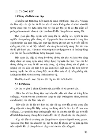 91
III. CHỐNG SÉT
1. Chống sét đánh trực tiếp
Để chống sét đánh trực tiếp người ta dùng cột thu lôi (thu sét). Nguyên
tắc làm việc của cột thu lôi là thu sét về mình, không cho sét đánh vào đối
tượng được bảo vệ. Khả năng bảo vệ của cột thu lôi là do đặc điểm dễ
phóng điện của mũi nhọn ở vị trí cao hơn để dẫn dòng điện sét xuống đất.
Thời gian gần đây, ngoài việc dùng thu lôi chống sét, người ta còn
nghiên cứu áp dụng giàn chống sét. Nguyên tắc làm việc của nó là trung hòa
các điện tích của đám mây, làm triệt tiêu không cho sét xảy ra. Muốn thế cột
chống sét phải cao và diện tích tiếp xúc của giàn với mây dông phải lớn hơn
do đó giá thành cao. Hiện nay biện pháp này áp dụng còn ít và thường dùng
cho các cao ốc, các hệ thống thông tin quan trọng.
Bên cạnh đó, việc sử dụng hệ thống chống sét phát xạ ion sớm cũng
đang được áp dụng ngày càng thông dụng. Nguyên tắc làm việc của hệ
thống chống sét này là khi có mây dông, hệ thống chống sét sẽ phát ra
những ion trái dấu với điện tích của đám mây. Kết quả là tạo nên một từ
trường mạnh, thu hút sự phóng điện từ các đám mây về hệ thống chống sét,
không cho đánh vào các công trình cần bảo vệ.
Thu lôi có nhiều loại: Cột thu lôi, dây thu lôi, lưới thu lôi.
1.1. Cột thu lôi
Cột thu lôi gồm 3 phần: Kim thu sét, dây dẫn sét và cọc nối đất.
- Kim thu sét làm bằng kim loại tròn đặc, đầu vát nhọn và tráng kẽm
chống gỉ. Nhiệm vụ của kim thu sét là tạo ra điện trường mũi nhọn, thu hút
các điện tích của các đám mây sét.
- Dây dẫn sét: là dây nối kim thu sét với cọc tiếp đất, có tác dụng dẫn
dòng điện sét xuống đất. Dây thường làm bằng sắt tròn Φ = 8 ÷ 12 mm, sơn
chống gỉ. Dây phải đặt theo đường ngắn nhất từ kim thu sét đến cọc tiếp đất
để tránh hiện tượng phóng điện từ dây đến các bộ phận khác của công trình.
- Cọc nối đất có tác dụng tản dòng điện sét vào các lớp đất xung quanh.
Yêu cầu phải đảm bảo điện trở nối đất đủ nhỏ để không gây ra điện áp lớn
trên mặt đất khi có dòng điện sét chạy vào kim thu sét xuống đất.
 