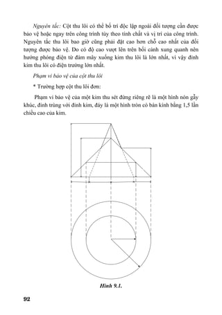 92
Nguyên tắc: Cột thu lôi có thể bố trí độc lập ngoài đối tượng cần được
bảo vệ hoặc ngay trên công trình tùy theo tính chất và vị trí của công trình.
Nguyên tắc thu lôi bao giờ cũng phải đặt cao hơn chỗ cao nhất của đối
tượng được bảo vệ. Do có độ cao vượt lên trên bối cảnh xung quanh nên
hướng phóng điện từ đám mây xuống kim thu lôi là lớn nhất, vì vậy đỉnh
kim thu lôi có điện trường lớn nhất.
Phạm vi bảo vệ của cột thu lôi
* Trường hợp cột thu lôi đơn:
Phạm vi bảo vệ của một kim thu sét đứng riêng rẽ là một hình nón gẫy
khúc, đỉnh trùng với đỉnh kim, đáy là một hình tròn có bán kính bằng 1,5 lần
chiều cao của kim.
Hình 9.1.
 