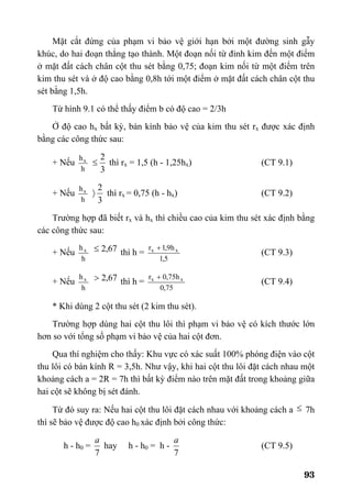93
Mặt cắt đứng của phạm vi bảo vệ giới hạn bởi một đường sinh gẫy
khúc, do hai đoạn thẳng tạo thành. Một đoạn nối từ đỉnh kim đến một điểm
ở mặt đất cách chân cột thu sét bằng 0,75; đoạn kim nối từ một điểm trên
kim thu sét và ở độ cao bằng 0,8h tới một điểm ở mặt đất cách chân cột thu
sét bằng 1,5h.
Từ hình 9.1 có thể thấy điểm b có độ cao = 2/3h
Ở độ cao hx bất kỳ, bán kính bảo vệ của kim thu sét rx được xác định
bằng các công thức sau:
+ Nếu
h
hx
3
2
≤ thì rx = 1,5 (h - 1,25hx) (CT 9.1)
+ Nếu
h
hx
3
2
〉 thì rx = 0,75 (h - hx) (CT 9.2)
Trường hợp đã biết rx và hx thì chiều cao của kim thu sét xác định bằng
các công thức sau:
+ Nếu
h
hx 67,2≤ thì h =
5,1
h9,1r xx +
(CT 9.3)
+ Nếu
h
hx 67,2> thì h =
75,0
h75,0r xx +
(CT 9.4)
* Khi dùng 2 cột thu sét (2 kim thu sét).
Trường hợp dùng hai cột thu lôi thì phạm vi bảo vệ có kích thước lớn
hơn so với tổng số phạm vi bảo vệ của hai cột đơn.
Qua thí nghiệm cho thấy: Khu vực có xác suất 100% phóng điện vào cột
thu lôi có bán kính R = 3,5h. Như vậy, khi hai cột thu lôi đặt cách nhau một
khoảng cách a = 2R = 7h thì bất kỳ điểm nào trên mặt đất trong khoảng giữa
hai cột sẽ không bị sét đánh.
Từ đó suy ra: Nếu hai cột thu lôi đặt cách nhau với khoảng cách a ≤ 7h
thì sẽ bảo vệ được độ cao h0 xác định bởi công thức:
h - h0 =
7
a
hay h - h0 = h -
7
a
(CT 9.5)
 