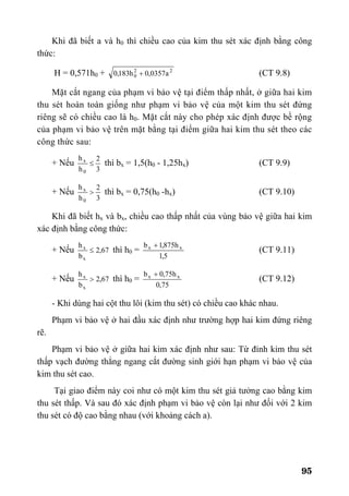 95
Khi đã biết a và h0 thì chiều cao của kim thu sét xác định bằng công
thức:
H = 0,571h0 + 22
0 a0357,0h183,0 + (CT 9.8)
Mặt cắt ngang của phạm vi bảo vệ tại điểm thấp nhất, ở giữa hai kim
thu sét hoàn toàn giống như phạm vi bảo vệ của một kim thu sét đứng
riêng sẽ có chiều cao là h0. Mặt cắt này cho phép xác định được bề rộng
của phạm vi bảo vệ trên mặt bằng tại điểm giữa hai kim thu sét theo các
công thức sau:
+ Nếu
3
2
h
h
0
x
≤ thì bx = 1,5(h0 - 1,25hx) (CT 9.9)
+ Nếu
3
2
h
h
0
x
> thì bx = 0,75(h0 -hx) (CT 9.10)
Khi đã biết hx và bx, chiều cao thấp nhất của vùng bảo vệ giữa hai kim
xác định bằng công thức:
+ Nếu 67,2
b
h
x
x
≤ thì h0 =
5,1
h875,1b xx +
(CT 9.11)
+ Nếu 67,2
b
h
x
x
> thì h0 =
75,0
h75,0b xx +
(CT 9.12)
- Khi dùng hai cột thu lôi (kim thu sét) có chiều cao khác nhau.
Phạm vi bảo vệ ở hai đầu xác định như trường hợp hai kim đứng riêng
rẽ.
Phạm vi bảo vệ ở giữa hai kim xác định như sau: Từ đỉnh kim thu sét
thấp vạch đường thẳng ngang cắt đường sinh giới hạn phạm vi bảo vệ của
kim thu sét cao.
Tại giao điểm này coi như có một kim thu sét giả tưởng cao bằng kim
thu sét thấp. Và sau đó xác định phạm vi bảo vệ còn lại như đối với 2 kim
thu sét có độ cao bằng nhau (với khoảng cách a).
 