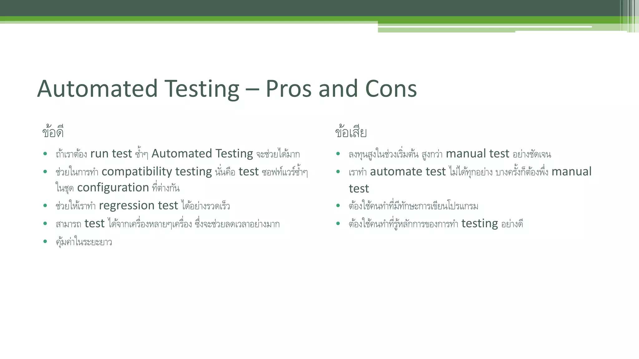 Automated Testing – Pros and Cons 
ขอ้ดี 
• ถา้เราตอ้ง run test ซ้า ๆ Automated Testing จะช่วยไดม้าก 
• ช่วยในการทา compatibility testing นัน่คอื test ซอฟท์แวร์ซ้า ๆ 
ในชุด configuration ที่ต่างกัน 
• ช่วยใหเ้ราทา regression test ไดอ้ย่างรวดเร็ว 
• สามารถ test ไดจ้ากเคร่อืงหลายๆเคร่อืง ซึ่งจะช่วยลดเวลาอย่างมาก 
• คมุ้ค่าในระยะยาว 
ขอ้เสีย 
• ลงทุนสูงในช่วงเร่มิตน้ สูงกว่า manual test อย่างชัดเจน 
• เราทา automate test ไมไ่ดทุ้กอย่าง บางครงั้ก็ตอ้งพึ่ง manual 
test 
• ตอ้งใชค้นทา ที่มีทักษะการเขียนโปรแกรม 
• ตอ้งใชค้นทา ที่รูห้ลกัการของการทา testing อย่างดี 
 
