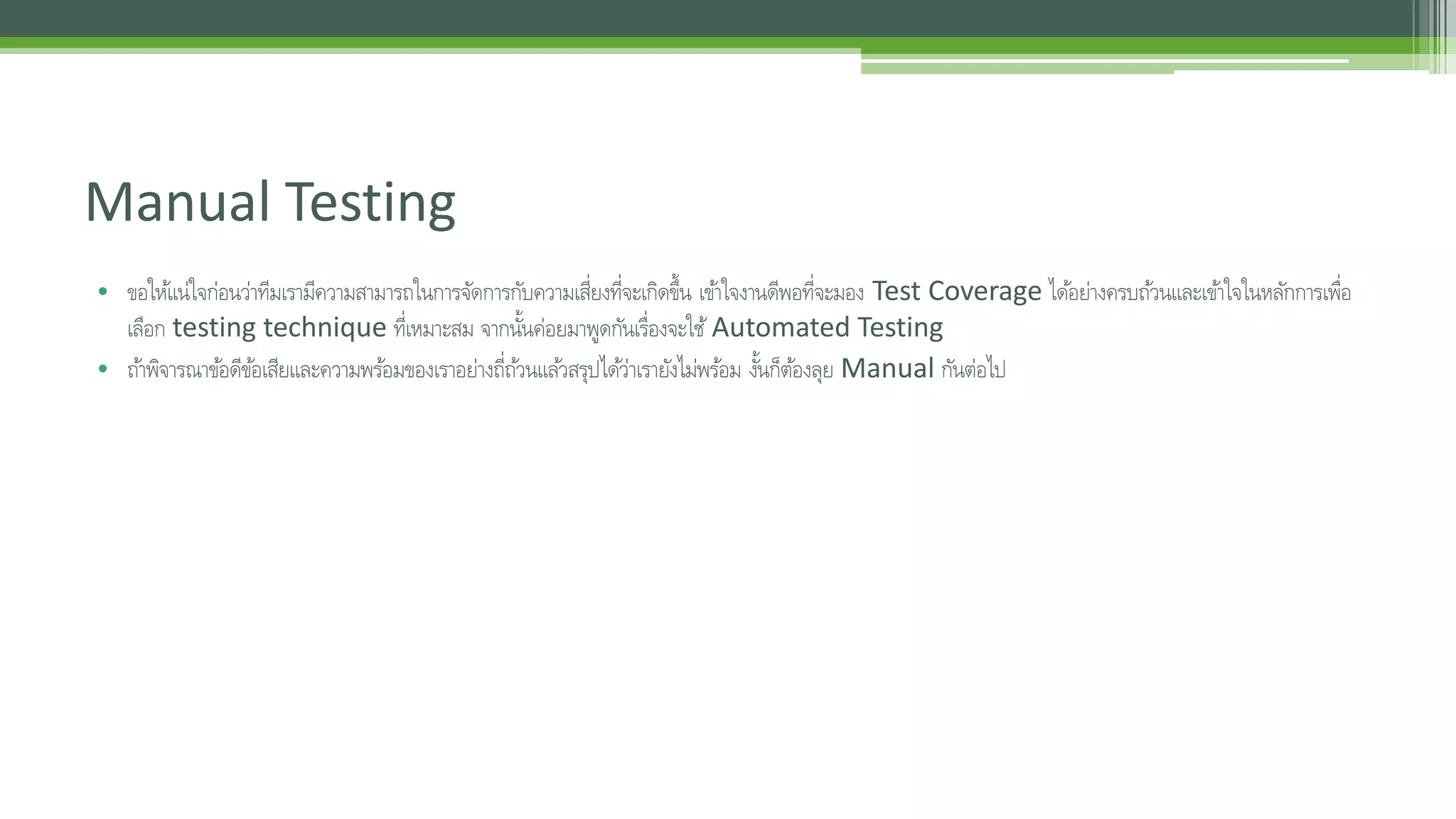 Manual Testing 
• ขอใหแ้น่ใจก่อนว่าทีมเรามีความสามารถในการจัดการกับความเสี่ยงที่จะเกิดขึ้น เขา้ใจงานดีพอที่จะมอง Test Coverage ไดอ้ย่างครบถว้นและเขา้ใจในหลกัการเพื่อ 
เลือก testing technique ที่เหมาะสม จากนนั้ค่อยมาพดูกันเร่อืงจะใช้Automated Testing 
• ถา้พิจารณาขอ้ดีขอ้เสียและความพรอ้มของเราอย่างถี่ถว้นแลว้สรุปไดว้่าเรายังไม่พรอ้ม งนั้ก็ตอ้งลุย Manual กันต่อไป 
 
