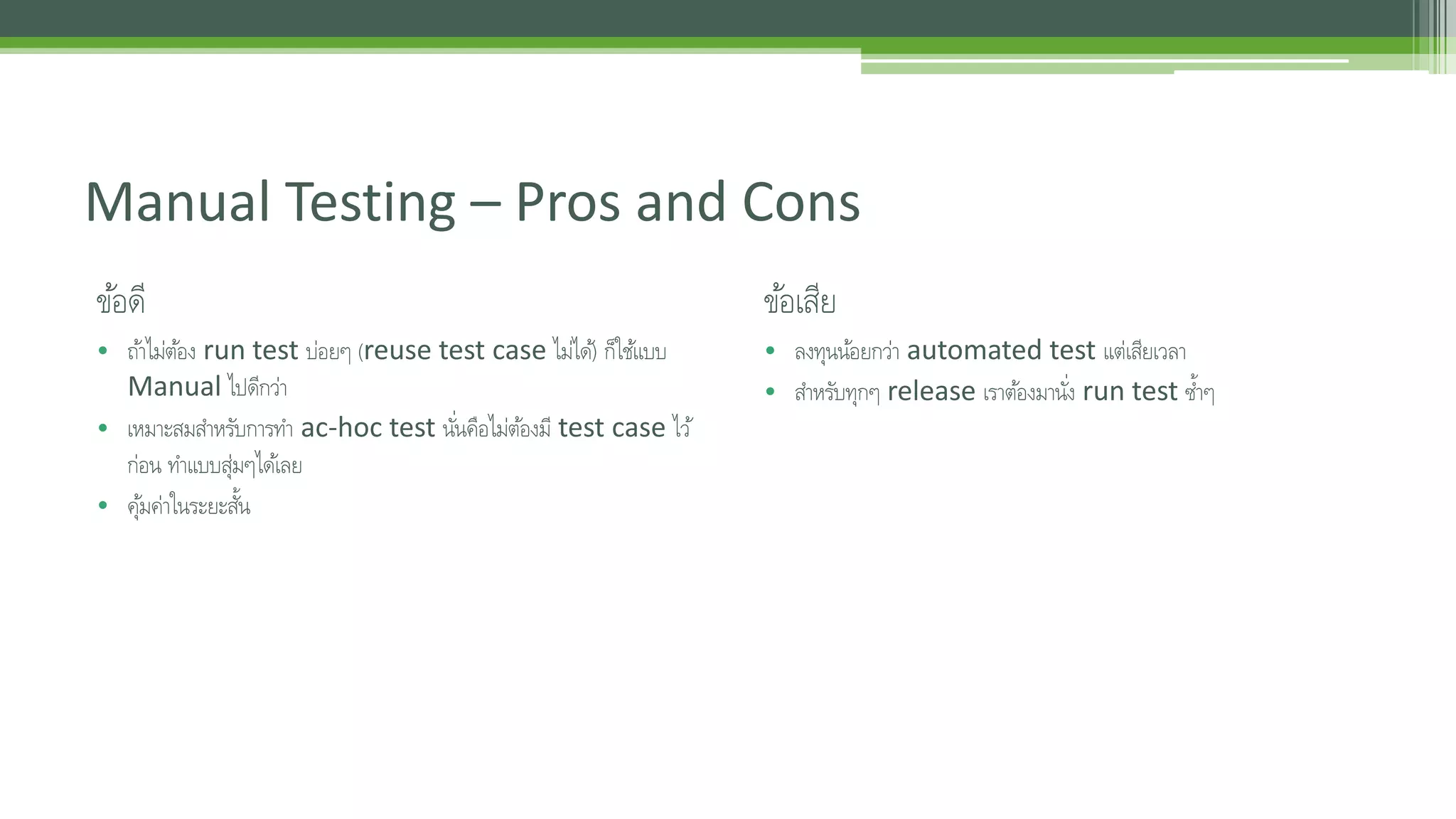 Manual Testing – Pros and Cons 
ขอ้ดี 
• ถา้ไม่ตอ้ง run test บ่อยๆ (reuse test case ไมไ่ด)้ ก็ใชแ้บบ 
Manual ไปดีกว่า 
• เหมาะสมสา หรับการทา ac-hoc test นัน่คอืไม่ตอ้งมี test case ไว้ 
ก่อน ทา แบบสุ่มๆไดเ้ลย 
• คมุ้ค่าในระยะสนั้ 
ขอ้เสีย 
• ลงทุนนอ้ยกว่า automated test แต่เสียเวลา 
• สา หรับทุกๆ release เราตอ้งมานัง่ run test ซ้า ๆ 
 