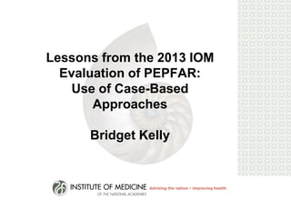 Lessons from the 2013 IOM Evaluation of PEPFAR: Use of Case-Based Approaches Bridget Kelly  