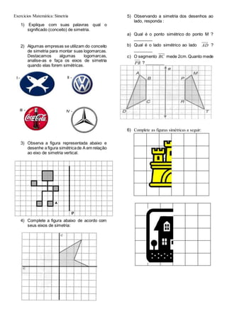 Exercicios Matemática: Simetria
1) Explique com suas palavras qual o
significado (conceito) de simetria.
2) Algumas empresas se utilizam do conceito
de simetria para montar suas logomarcas.
Destacamos algumas logomarcas,
analise-as e faça os eixos de simetria
quando elas forem simétricas.
3) Observa a figura representada abaixo e
desenhe a figura simétricade A em relação
ao eixo de simetria vertical.
4) Complete a figura abaixo de acordo com
seus eixos de simetria:
5) Observando a simetria dos desenhos ao
lado, responda :
a) Qual é o ponto simétrico do ponto M ?
________
b) Qual é o lado simétrico ao lado AD ?
________
c) O segmento BC mede 2cm.Quanto mede
PR ? ________
6) Complete as figuras simétricas a seguir:
I - II -
III - IV -
 