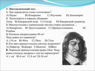 V.  Математический тест. 1.   Как переводится слово «геометрия»? А) Наука B ) Измерение   C ) Изучение   D ) Землемерие  2.   Расположите в порядке убывания: А ) Ар  B)  Квадратный метр   С )  Гектар   D )  Квадратный дециметр. 3.  Многоугольник с наименьшим числом сторон называется ... A) Квадратом. B ) Треугольником  C ) Прямоугольником   D ) Ромбом 4.  Площадь квадрата равна 49 см 2   Чему равен его периметр? A ) 14 см   B ) 49см  C ) 28см  D ) 21см 5.  Кто ввел прямоугольную систему координат? A) Пифагор   B )Декарт  C )Ньютон   D )Виет 6.  Периметр прямоугольника равен 24см. Чему  равна площадь квадрата с тем же периметром? A )  см 2   B) 6 см 2   C ) 8 см 2  D ) 36 см 2 