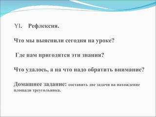   YI .   Рефлексия. Что мы выяснили сегодня на уроке? Где нам пригодятся эти знания?  Что удалось, а на что надо обратить внимание? Домашнее задание:  составить две задачи на нахождение площади треугольника.    