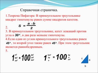 Справочная страничка. 1.Теорема Пифагора: В прямоугольном треугольнике квадрат гипотенузы равен сумме квадратов катетов. 2. 3.  В прямоугольном треугольнике, катет лежащий против угла в  , в два раза меньше гипотенузы. 4.Если один из углов прямоугольного треугольника равен , то второй угол также равен  . При этом треугольник является равнобедренным . 5. c a b 