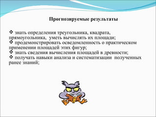 Прогнозируемые результаты знать определения треугольника, квадрата, прямоугольника,  уметь вычислять их площади; продемонстрировать осведомленность о практическом применении площадей этих фигур; знать сведения вычисления площадей в древности; получать навыки анализа и систематизации  полученных ранее знаний; 