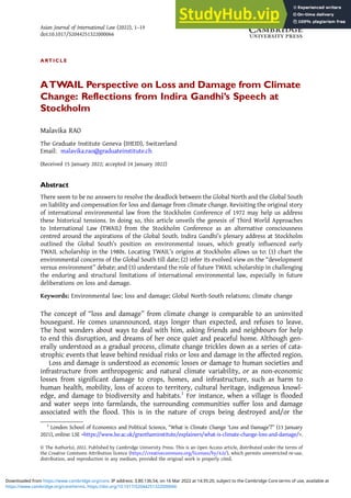 ARTICLE
ATWAIL Perspective on Loss and Damage from Climate
Change: Reflections from Indira Gandhi’s Speech at
Stockholm
Malavika RAO
The Graduate Institute Geneva (IHEID), Switzerland
Email: malavika.rao@graduateinstitute.ch
(Received 15 January 2022; accepted 24 January 2022)
Abstract
There seem to be no answers to resolve the deadlock between the Global North and the Global South
on liability and compensation for loss and damage from climate change. Revisiting the original story
of international environmental law from the Stockholm Conference of 1972 may help us address
these historical tensions. In doing so, this article unveils the genesis of Third World Approaches
to International Law (TWAIL) from the Stockholm Conference as an alternative consciousness
centred around the aspirations of the Global South. Indira Gandhi’s plenary address at Stockholm
outlined the Global South’s position on environmental issues, which greatly influenced early
TWAIL scholarship in the 1980s. Locating TWAIL’s origins at Stockholm allows us to: (1) chart the
environmental concerns of the Global South till date; (2) infer its evolved view on the “development
versus environment” debate; and (3) understand the role of future TWAIL scholarship in challenging
the enduring and structural limitations of international environmental law, especially in future
deliberations on loss and damage.
Keywords: Environmental law; loss and damage; Global North-South relations; climate change
The concept of “loss and damage” from climate change is comparable to an uninvited
houseguest. He comes unannounced, stays longer than expected, and refuses to leave.
The host wonders about ways to deal with him, asking friends and neighbours for help
to end this disruption, and dreams of her once quiet and peaceful home. Although gen-
erally understood as a gradual process, climate change trickles down as a series of cata-
strophic events that leave behind residual risks or loss and damage in the affected region.
Loss and damage is understood as economic losses or damage to human societies and
infrastructure from anthropogenic and natural climate variability, or as non-economic
losses from significant damage to crops, homes, and infrastructure, such as harm to
human health, mobility, loss of access to territory, cultural heritage, indigenous knowl-
edge, and damage to biodiversity and habitats.1
For instance, when a village is flooded
and water seeps into farmlands, the surrounding communities suffer loss and damage
associated with the flood. This is in the nature of crops being destroyed and/or the
© The Author(s), 2022. Published by Cambridge University Press. This is an Open Access article, distributed under the terms of
the Creative Commons Attribution licence (https://creativecommons.org/licenses/by/4.0/), which permits unrestricted re-use,
distribution, and reproduction in any medium, provided the original work is properly cited.
1
London School of Economics and Political Science, “What is Climate Change ‘Loss and Damage’?” (13 January
2021), online: LSE <https://www.lse.ac.uk/granthaminstitute/explainers/what-is-climate-change-loss-and-damage/>.
Asian Journal of International Law (2022), 1–19
doi:10.1017/S2044251322000066
https://www.cambridge.org/core/terms. https://doi.org/10.1017/S2044251322000066
Downloaded from https://www.cambridge.org/core. IP address: 3.80.136.54, on 16 Mar 2022 at 14:35:20, subject to the Cambridge Core terms of use, available at
 